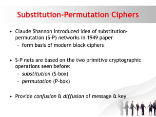 Substitution-Permutation Ciphers
• Claude Shannon introduced idea of substitution-
permutation (S-P) networks in 1949 paper
– form basis of modern block ciphers
• S-P nets are based on the two primitive cryptographic
operations seen before:
– substitution (S-box)
– permutation (P-box)
• Provide confusion & diffusion of message & key
 