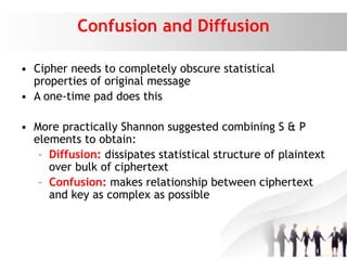 Confusion and Diffusion
• Cipher needs to completely obscure statistical
properties of original message
• A one-time pad does this
• More practically Shannon suggested combining S & P
elements to obtain:
– Diffusion: dissipates statistical structure of plaintext
over bulk of ciphertext
– Confusion: makes relationship between ciphertext
and key as complex as possible
 