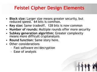 Feistel Cipher Design Elements
• Block size: Larger size means greater security, but
reduced speed. 64 bits is common.
• Key size: Same tradeoff. 128 bits is now common
• Number of rounds: Multiple rounds offer more security
• Subkey generation algorithm: Greater complexity
means more difficult cryptanalysis
• Round function: Same story here.
• Other considerations
– Fast software en/decryption
– Ease of analysis
 