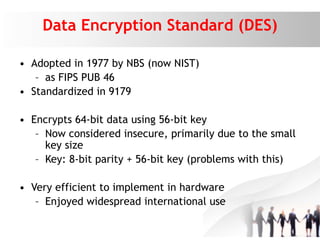 Data Encryption Standard (DES)
• Adopted in 1977 by NBS (now NIST)
– as FIPS PUB 46
• Standardized in 9179
• Encrypts 64-bit data using 56-bit key
– Now considered insecure, primarily due to the small
key size
– Key: 8-bit parity + 56-bit key (problems with this)
• Very efficient to implement in hardware
– Enjoyed widespread international use
 