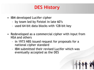 DES History
• IBM developed Lucifer cipher
– by team led by Feistel in late 60’s
– used 64-bit data blocks with 128-bit key
• Redeveloped as a commercial cipher with input from
NSA and others
– in 1973 NBS issued request for proposals for a
national cipher standard
– IBM submitted their revised Lucifer which was
eventually accepted as the DES
 