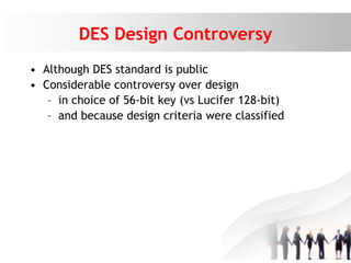 DES Design Controversy
• Although DES standard is public
• Considerable controversy over design
– in choice of 56-bit key (vs Lucifer 128-bit)
– and because design criteria were classified
 