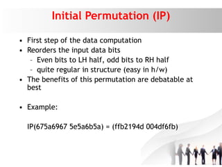 Initial Permutation (IP)
• First step of the data computation
• Reorders the input data bits
– Even bits to LH half, odd bits to RH half
– quite regular in structure (easy in h/w)
• The benefits of this permutation are debatable at
best
• Example:
IP(675a6967 5e5a6b5a) = (ffb2194d 004df6fb)
 