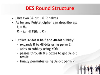 DES Round Structure
• Uses two 32-bit L & R halves
• As for any Feistel cipher can describe as:
Li = Ri–1
Ri = Li–1  F(Ri–1, Ki)
• F takes 32-bit R half and 48-bit subkey:
– expands R to 48-bits using perm E
– adds to subkey using XOR
– passes through 8 S-boxes to get 32-bit
result
– finally permutes using 32-bit perm P
 