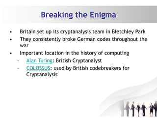 Breaking the Enigma
• Britain set up its cryptanalysis team in Bletchley Park
• They consistently broke German codes throughout the
war
• Important location in the history of computing
– Alan Turing: British Cryptanalyst
– COLOSSUS: used by British codebreakers for
Cryptanalysis
 