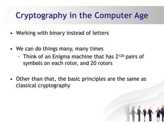 Cryptography in the Computer Age
• Working with binary instead of letters
• We can do things many, many times
– Think of an Enigma machine that has 2128 pairs of
symbols on each rotor, and 20 rotors
• Other than that, the basic principles are the same as
classical cryptography
 