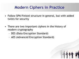 Modern Ciphers in Practice
• Follow SPN/Feistel structure in general, but with added
twists for security
• There are two important ciphers in the history of
modern cryptography
– DES (Data Encryption Standard)
– AES (Advanced Encryption Standard)
 