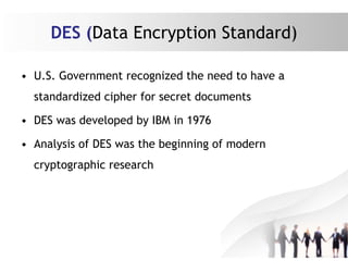 DES (Data Encryption Standard)
• U.S. Government recognized the need to have a
standardized cipher for secret documents
• DES was developed by IBM in 1976
• Analysis of DES was the beginning of modern
cryptographic research
 