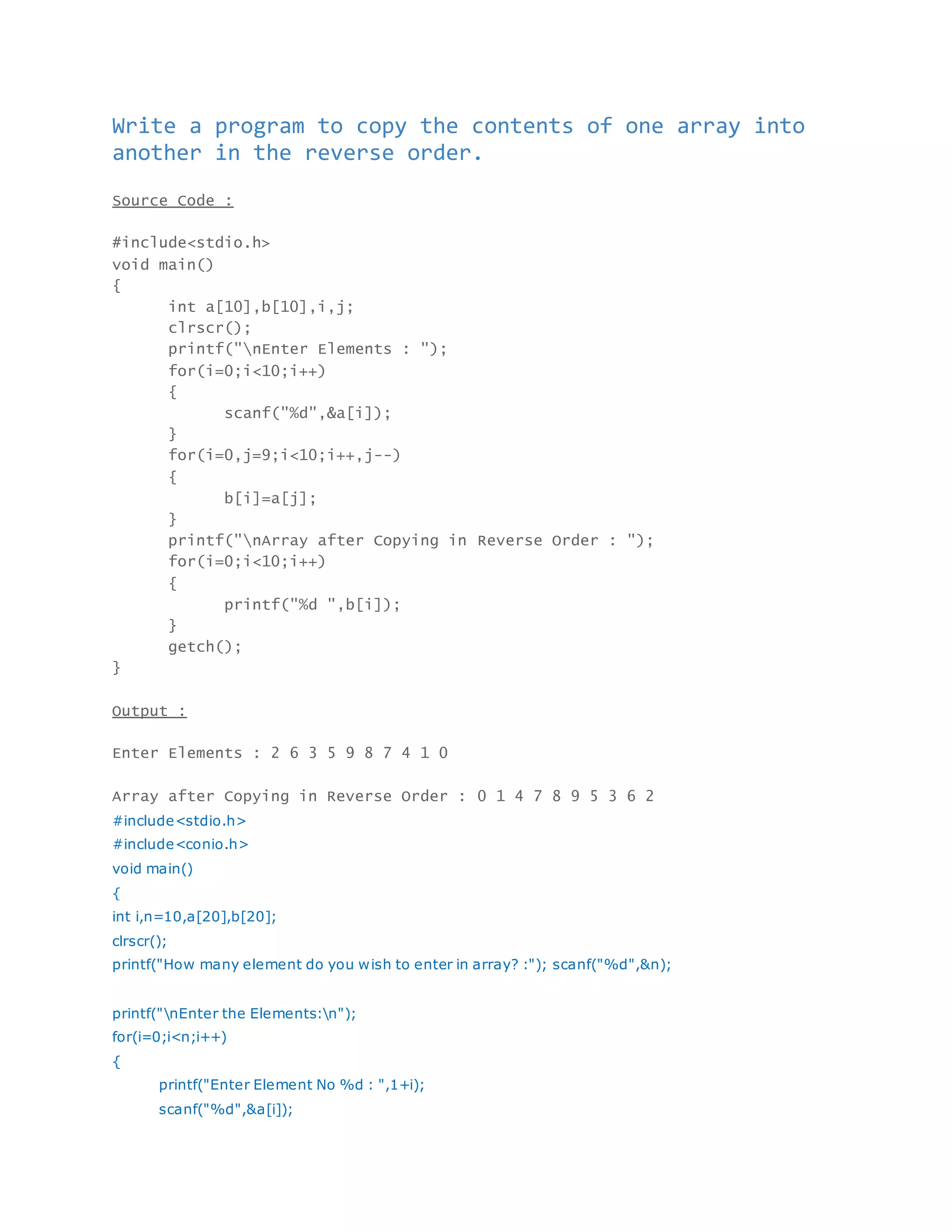 Write a program to copy the contents of one array into
another in the reverse order.
Source Code :
#include<stdio.h>
void main()
{
int a[10],b[10],i,j;
clrscr();
printf("nEnter Elements : ");
for(i=0;i<10;i++)
{
scanf("%d",&a[i]);
}
for(i=0,j=9;i<10;i++,j--)
{
b[i]=a[j];
}
printf("nArray after Copying in Reverse Order : ");
for(i=0;i<10;i++)
{
printf("%d ",b[i]);
}
getch();
}
Output :
Enter Elements : 2 6 3 5 9 8 7 4 1 0
Array after Copying in Reverse Order : 0 1 4 7 8 9 5 3 6 2
#include<stdio.h>
#include<conio.h>
void main()
{
int i,n=10,a[20],b[20];
clrscr();
printf("How many element do you wish to enter in array? :"); scanf("%d",&n);
printf("nEnter the Elements:n");
for(i=0;i<n;i++)
{
printf("Enter Element No %d : ",1+i);
scanf("%d",&a[i]);
 