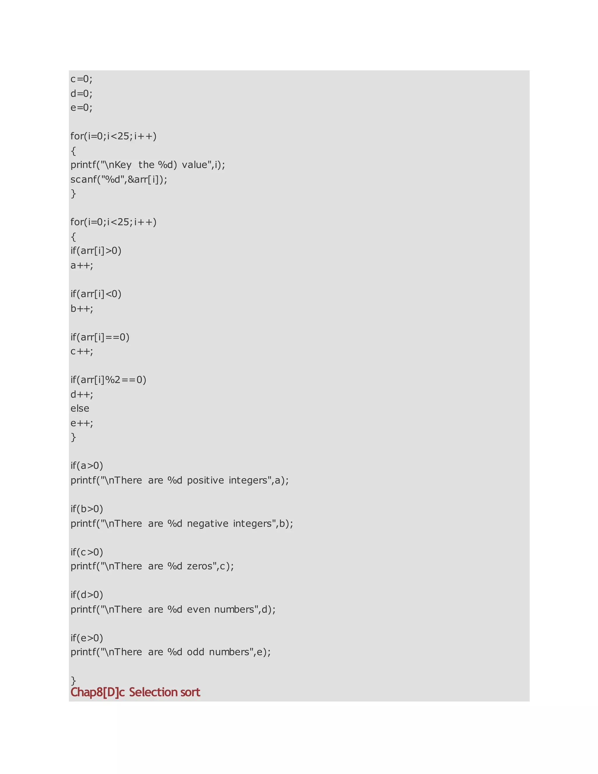 c=0;
d=0;
e=0;
for(i=0;i<25;i++)
{
printf("nKey the %d) value",i);
scanf("%d",&arr[i]);
}
for(i=0;i<25;i++)
{
if(arr[i]>0)
a++;
if(arr[i]<0)
b++;
if(arr[i]==0)
c++;
if(arr[i]%2==0)
d++;
else
e++;
}
if(a>0)
printf("nThere are %d positive integers",a);
if(b>0)
printf("nThere are %d negative integers",b);
if(c>0)
printf("nThere are %d zeros",c);
if(d>0)
printf("nThere are %d even numbers",d);
if(e>0)
printf("nThere are %d odd numbers",e);
}
Chap8[D]c Selection sort
 