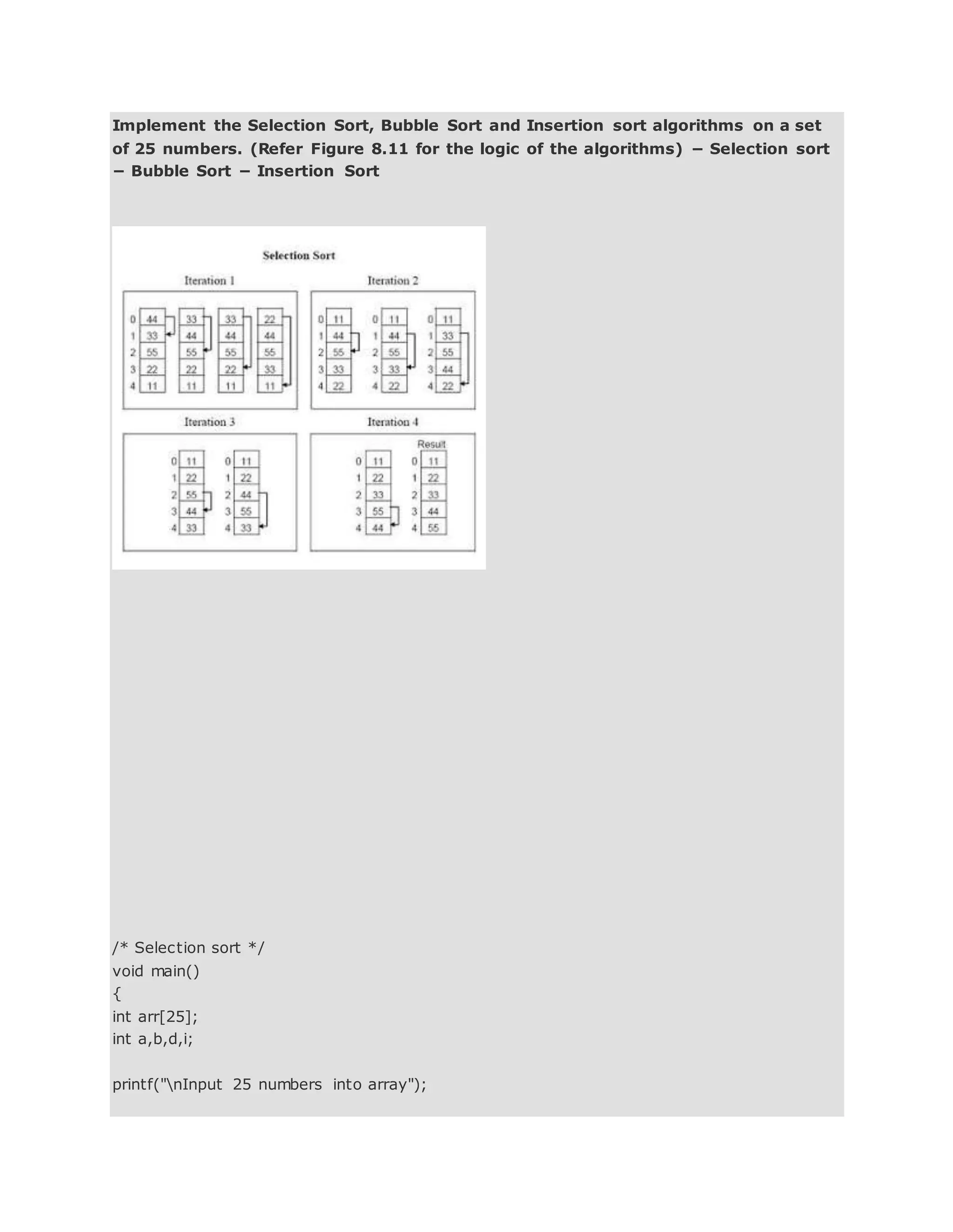 Implement the Selection Sort, Bubble Sort and Insertion sort algorithms on a set
of 25 numbers. (Refer Figure 8.11 for the logic of the algorithms) − Selection sort
− Bubble Sort − Insertion Sort
/* Selection sort */
void main()
{
int arr[25];
int a,b,d,i;
printf("nInput 25 numbers into array");
 