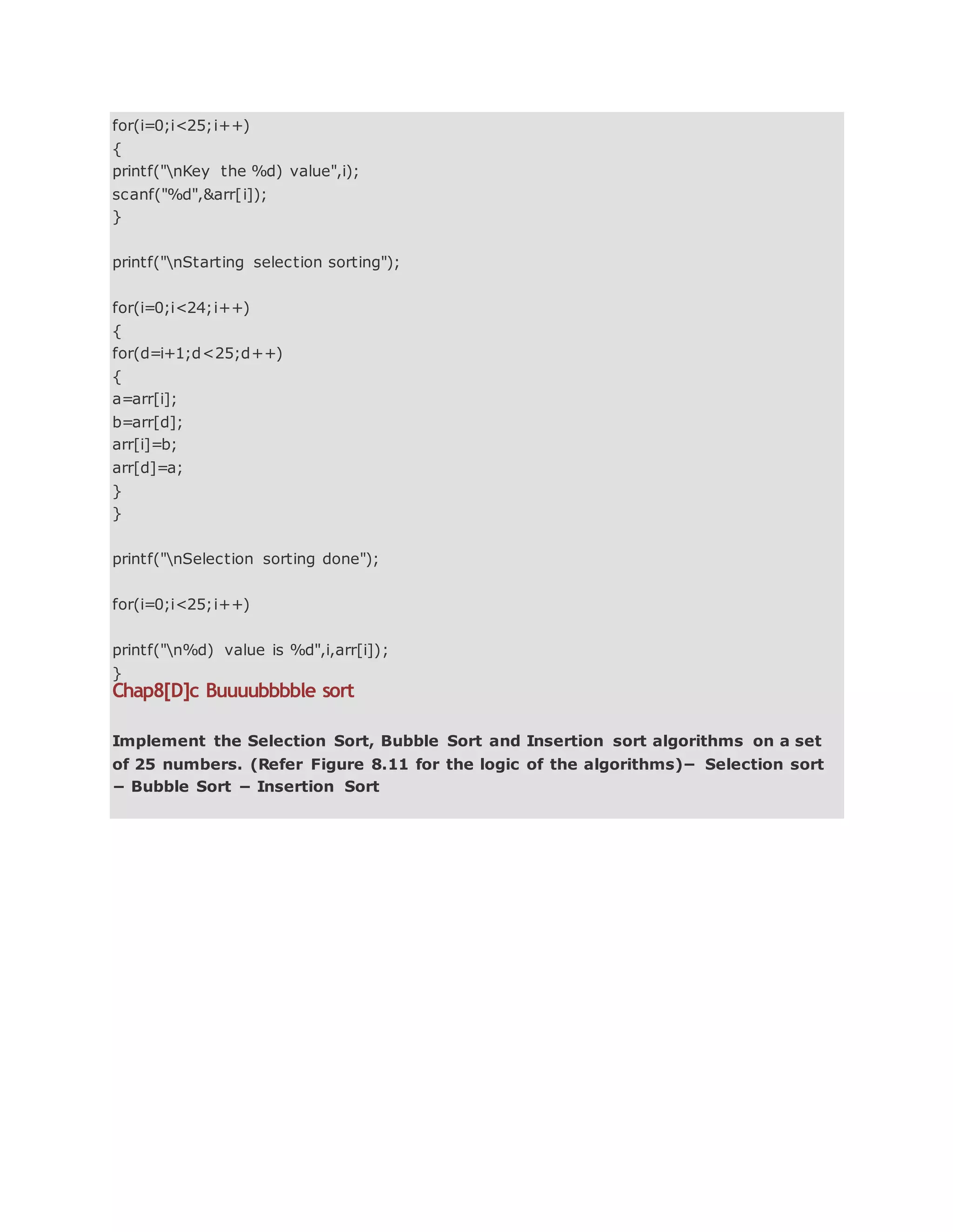 for(i=0;i<25;i++)
{
printf("nKey the %d) value",i);
scanf("%d",&arr[i]);
}
printf("nStarting selection sorting");
for(i=0;i<24;i++)
{
for(d=i+1;d<25;d++)
{
a=arr[i];
b=arr[d];
arr[i]=b;
arr[d]=a;
}
}
printf("nSelection sorting done");
for(i=0;i<25;i++)
printf("n%d) value is %d",i,arr[i]);
}
Chap8[D]c Buuuubbbble sort
Implement the Selection Sort, Bubble Sort and Insertion sort algorithms on a set
of 25 numbers. (Refer Figure 8.11 for the logic of the algorithms)− Selection sort
− Bubble Sort − Insertion Sort
 
