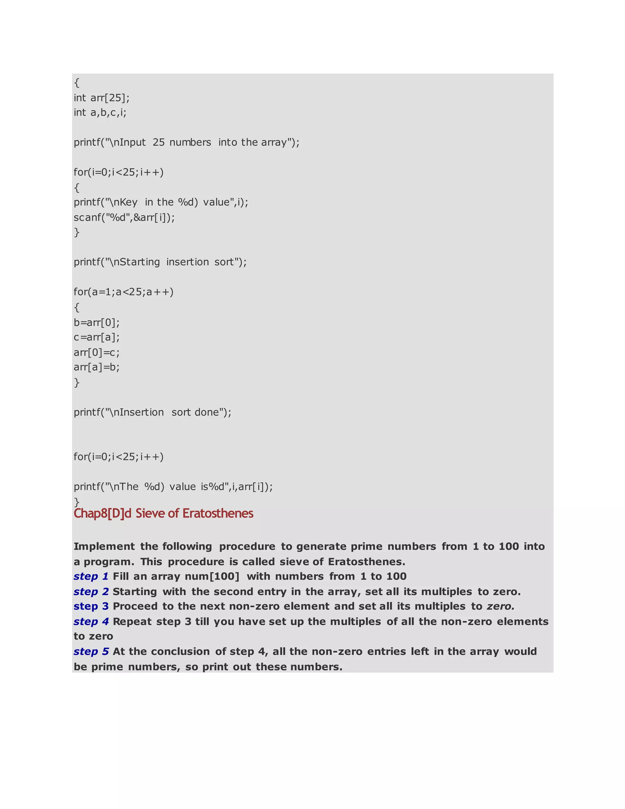{
int arr[25];
int a,b,c,i;
printf("nInput 25 numbers into the array");
for(i=0;i<25;i++)
{
printf("nKey in the %d) value",i);
scanf("%d",&arr[i]);
}
printf("nStarting insertion sort");
for(a=1;a<25;a++)
{
b=arr[0];
c=arr[a];
arr[0]=c;
arr[a]=b;
}
printf("nInsertion sort done");
for(i=0;i<25;i++)
printf("nThe %d) value is%d",i,arr[i]);
}
Chap8[D]d Sieve of Eratosthenes
Implement the following procedure to generate prime numbers from 1 to 100 into
a program. This procedure is called sieve of Eratosthenes.
step 1 Fill an array num[100] with numbers from 1 to 100
step 2 Starting with the second entry in the array, set all its multiples to zero.
step 3 Proceed to the next non-zero element and set all its multiples to zero.
step 4 Repeat step 3 till you have set up the multiples of all the non-zero elements
to zero
step 5 At the conclusion of step 4, all the non-zero entries left in the array would
be prime numbers, so print out these numbers.
 