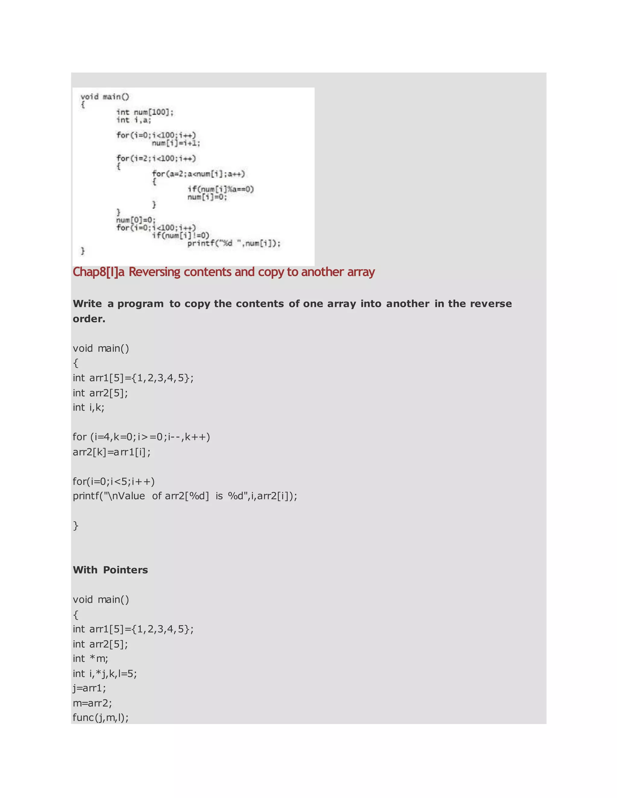 Chap8[I]a Reversing contents and copy to another array
Write a program to copy the contents of one array into another in the reverse
order.
void main()
{
int arr1[5]={1,2,3,4,5};
int arr2[5];
int i,k;
for (i=4,k=0;i>=0;i--,k++)
arr2[k]=arr1[i];
for(i=0;i<5;i++)
printf("nValue of arr2[%d] is %d",i,arr2[i]);
}
With Pointers
void main()
{
int arr1[5]={1,2,3,4,5};
int arr2[5];
int *m;
int i,*j,k,l=5;
j=arr1;
m=arr2;
func(j,m,l);
 