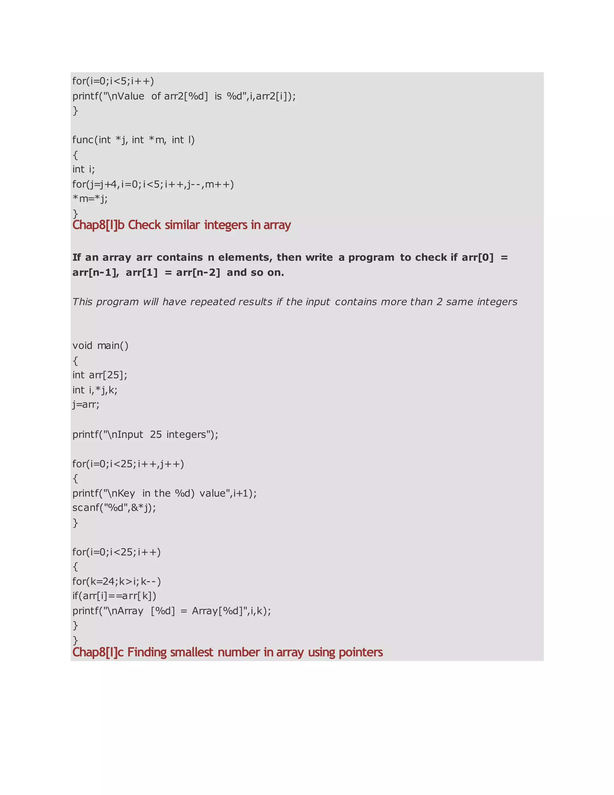 for(i=0;i<5;i++)
printf("nValue of arr2[%d] is %d",i,arr2[i]);
}
func(int *j, int *m, int l)
{
int i;
for(j=j+4,i=0;i<5;i++,j--,m++)
*m=*j;
}
Chap8[I]b Check similar integers in array
If an array arr contains n elements, then write a program to check if arr[0] =
arr[n-1], arr[1] = arr[n-2] and so on.
This program will have repeated results if the input contains more than 2 same integers
void main()
{
int arr[25];
int i,*j,k;
j=arr;
printf("nInput 25 integers");
for(i=0;i<25;i++,j++)
{
printf("nKey in the %d) value",i+1);
scanf("%d",&*j);
}
for(i=0;i<25;i++)
{
for(k=24;k>i;k--)
if(arr[i]==arr[k])
printf("nArray [%d] = Array[%d]",i,k);
}
}
Chap8[I]c Finding smallest number in array using pointers
 