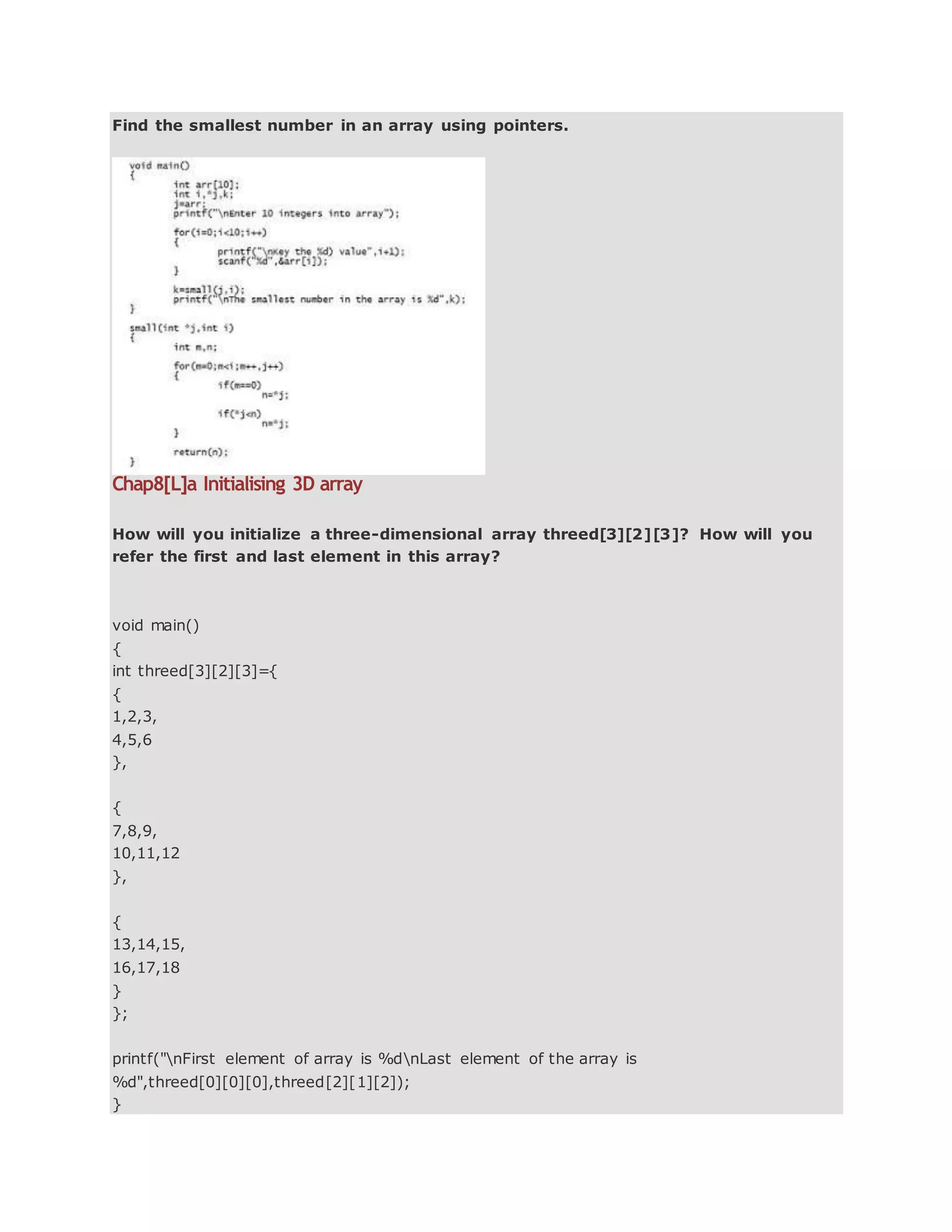 Find the smallest number in an array using pointers.
Chap8[L]a Initialising 3D array
How will you initialize a three-dimensional array threed[3][2][3]? How will you
refer the first and last element in this array?
void main()
{
int threed[3][2][3]={
{
1,2,3,
4,5,6
},
{
7,8,9,
10,11,12
},
{
13,14,15,
16,17,18
}
};
printf("nFirst element of array is %dnLast element of the array is
%d",threed[0][0][0],threed[2][1][2]);
}
 