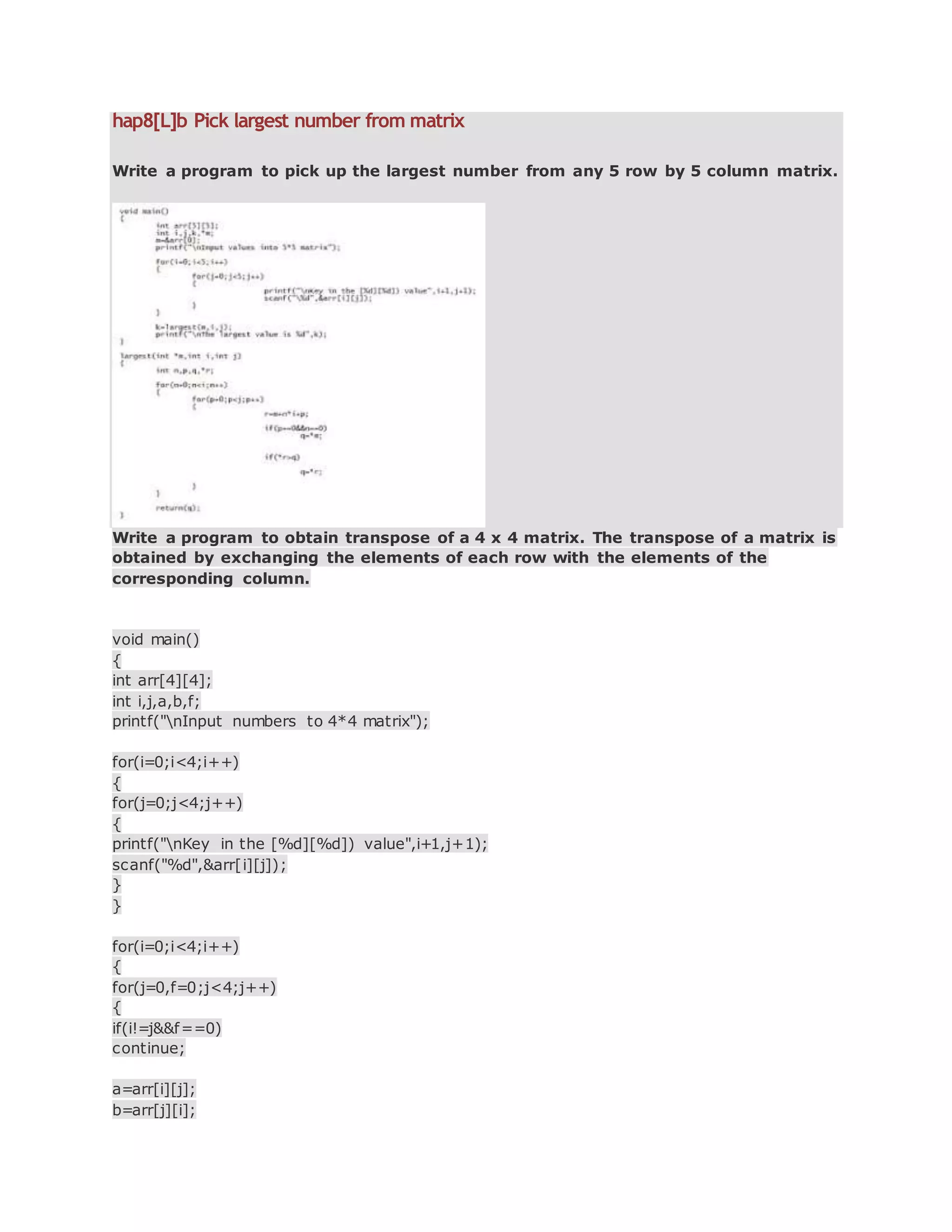 hap8[L]b Pick largest number from matrix
Write a program to pick up the largest number from any 5 row by 5 column matrix.
Write a program to obtain transpose of a 4 x 4 matrix. The transpose of a matrix is
obtained by exchanging the elements of each row with the elements of the
corresponding column.
void main()
{
int arr[4][4];
int i,j,a,b,f;
printf("nInput numbers to 4*4 matrix");
for(i=0;i<4;i++)
{
for(j=0;j<4;j++)
{
printf("nKey in the [%d][%d]) value",i+1,j+1);
scanf("%d",&arr[i][j]);
}
}
for(i=0;i<4;i++)
{
for(j=0,f=0;j<4;j++)
{
if(i!=j&&f==0)
continue;
a=arr[i][j];
b=arr[j][i];
 