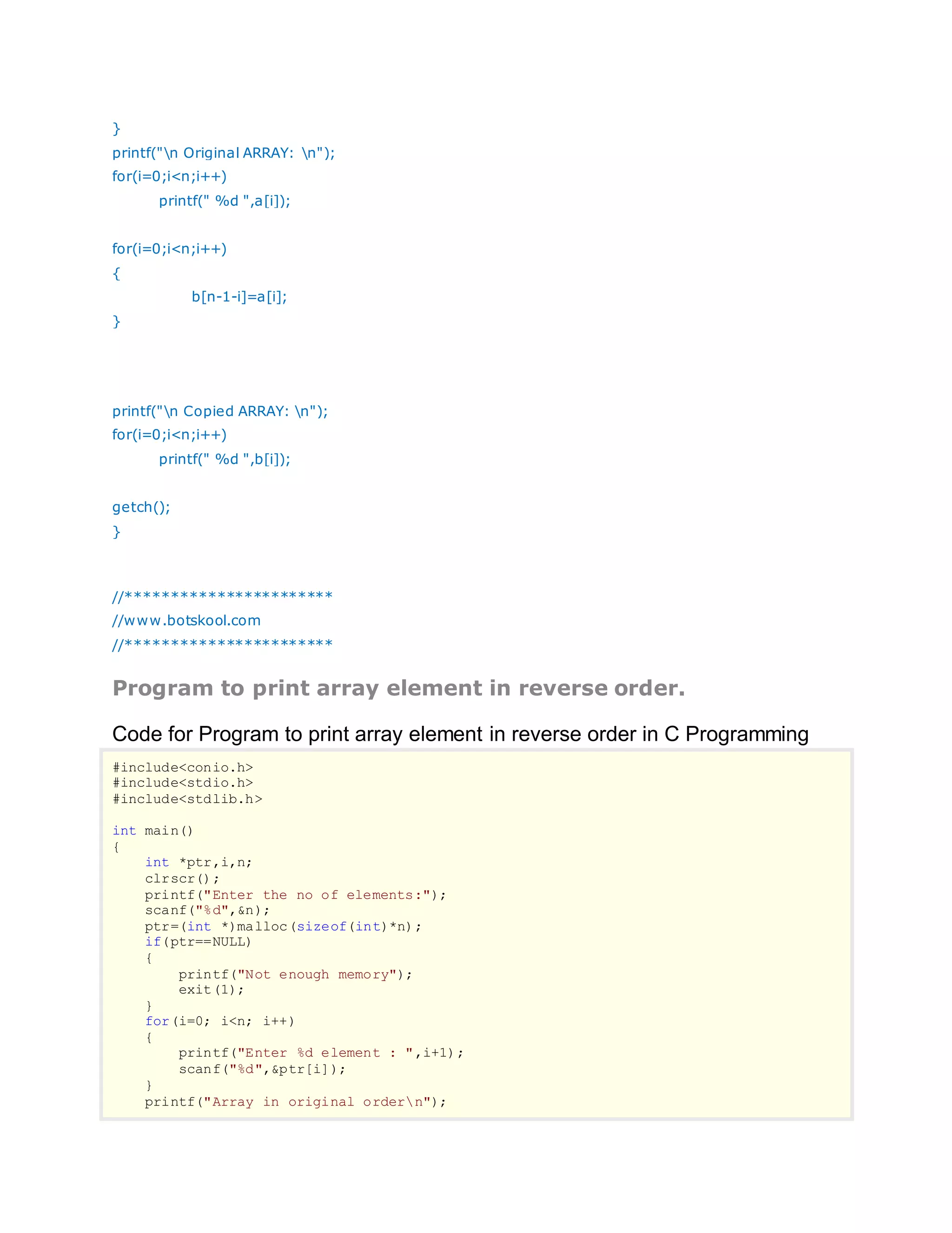 }
printf("n Original ARRAY: n");
for(i=0;i<n;i++)
printf(" %d ",a[i]);
for(i=0;i<n;i++)
{
b[n-1-i]=a[i];
}
printf("n Copied ARRAY: n");
for(i=0;i<n;i++)
printf(" %d ",b[i]);
getch();
}
//***********************
//www.botskool.com
//***********************
Program to print array element in reverse order.
Code for Program to print array element in reverse order in C Programming
#include<conio.h>
#include<stdio.h>
#include<stdlib.h>
int main()
{
int *ptr,i,n;
clrscr();
printf("Enter the no of elements:");
scanf("%d",&n);
ptr=(int *)malloc(sizeof(int)*n);
if(ptr==NULL)
{
printf("Not enough memory");
exit(1);
}
for(i=0; i<n; i++)
{
printf("Enter %d element : ",i+1);
scanf("%d",&ptr[i]);
}
printf("Array in original ordern");
 