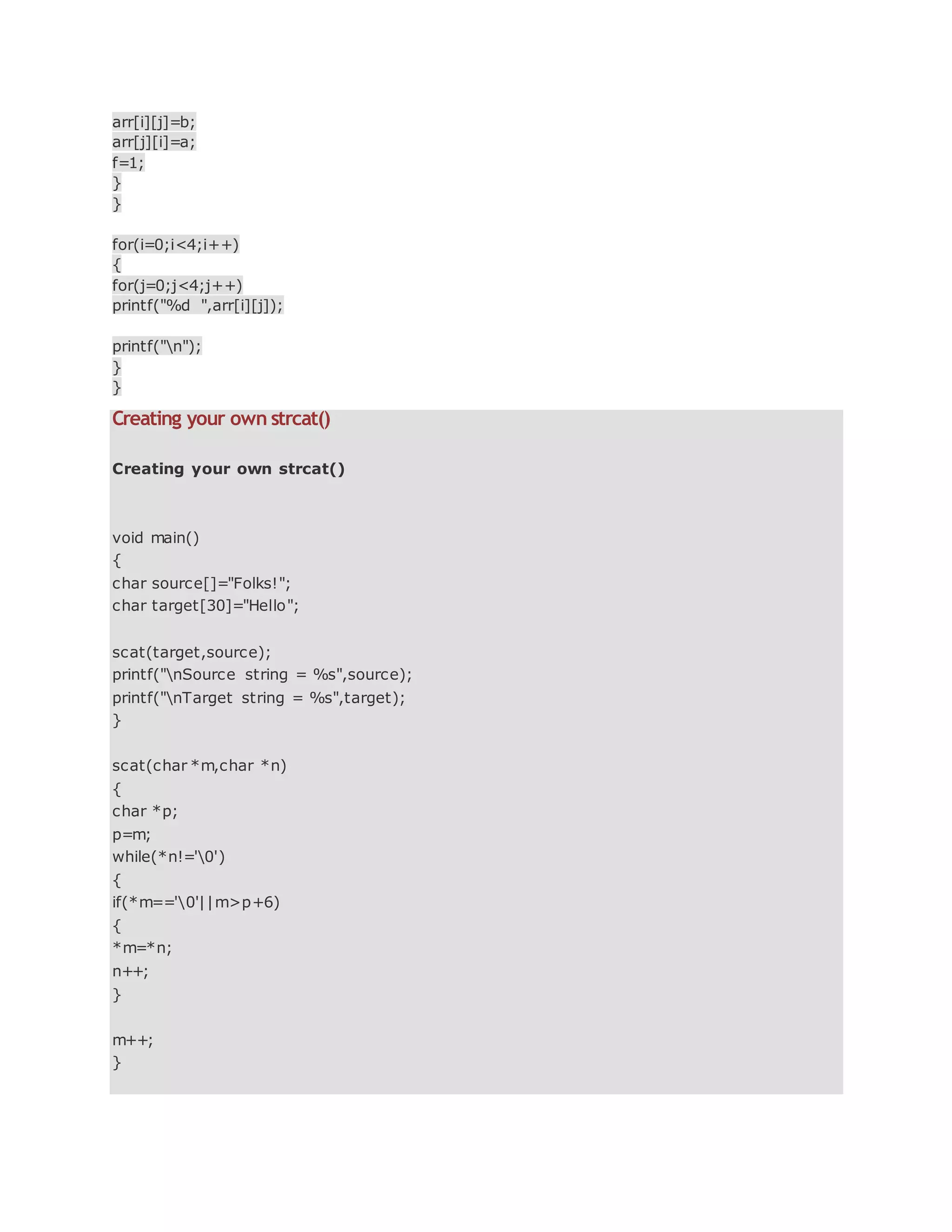 arr[i][j]=b;
arr[j][i]=a;
f=1;
}
}
for(i=0;i<4;i++)
{
for(j=0;j<4;j++)
printf("%d ",arr[i][j]);
printf("n");
}
}
Creating your own strcat()
Creating your own strcat()
void main()
{
char source[]="Folks!";
char target[30]="Hello";
scat(target,source);
printf("nSource string = %s",source);
printf("nTarget string = %s",target);
}
scat(char *m,char *n)
{
char *p;
p=m;
while(*n!='0')
{
if(*m=='0'||m>p+6)
{
*m=*n;
n++;
}
m++;
}
 