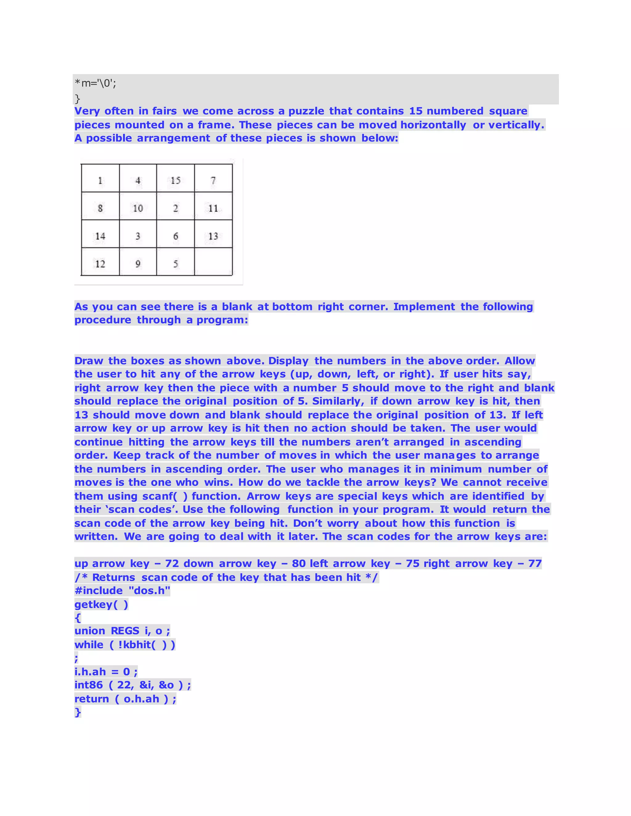 *m='0';
}
Very often in fairs we come across a puzzle that contains 15 numbered square
pieces mounted on a frame. These pieces can be moved horizontally or vertically.
A possible arrangement of these pieces is shown below:
As you can see there is a blank at bottom right corner. Implement the following
procedure through a program:
Draw the boxes as shown above. Display the numbers in the above order. Allow
the user to hit any of the arrow keys (up, down, left, or right). If user hits say,
right arrow key then the piece with a number 5 should move to the right and blank
should replace the original position of 5. Similarly, if down arrow key is hit, then
13 should move down and blank should replace the original position of 13. If left
arrow key or up arrow key is hit then no action should be taken. The user would
continue hitting the arrow keys till the numbers aren’t arranged in ascending
order. Keep track of the number of moves in which the user manages to arrange
the numbers in ascending order. The user who manages it in minimum number of
moves is the one who wins. How do we tackle the arrow keys? We cannot receive
them using scanf( ) function. Arrow keys are special keys which are identified by
their ‘scan codes’. Use the following function in your program. It would return the
scan code of the arrow key being hit. Don’t worry about how this function is
written. We are going to deal with it later. The scan codes for the arrow keys are:
up arrow key – 72 down arrow key – 80 left arrow key – 75 right arrow key – 77
/* Returns scan code of the key that has been hit */
#include "dos.h"
getkey( )
{
union REGS i, o ;
while ( !kbhit( ) )
;
i.h.ah = 0 ;
int86 ( 22, &i, &o ) ;
return ( o.h.ah ) ;
}
 