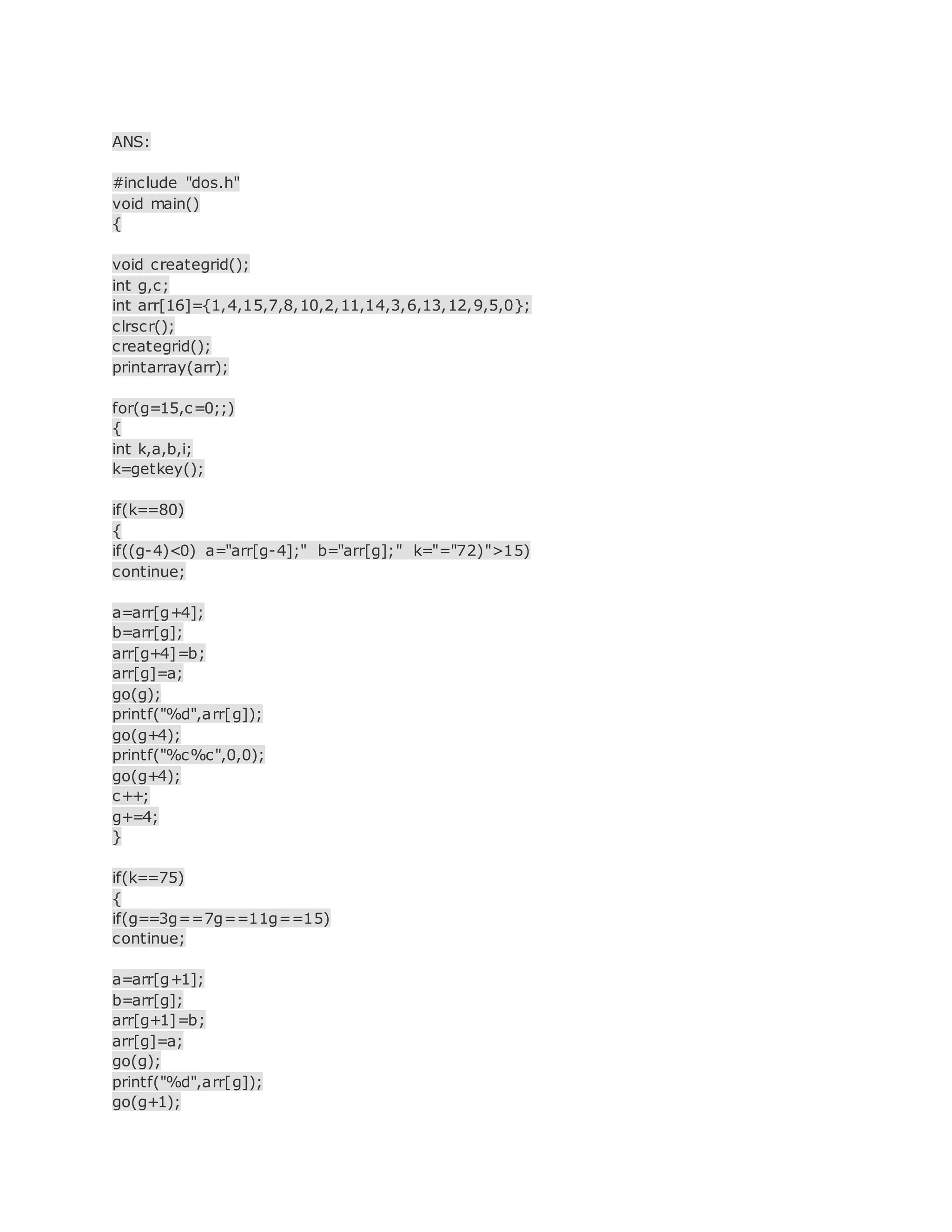 ANS:
#include "dos.h"
void main()
{
void creategrid();
int g,c;
int arr[16]={1,4,15,7,8,10,2,11,14,3,6,13,12,9,5,0};
clrscr();
creategrid();
printarray(arr);
for(g=15,c=0;;)
{
int k,a,b,i;
k=getkey();
if(k==80)
{
if((g-4)<0) a="arr[g-4];" b="arr[g];" k="="72)">15)
continue;
a=arr[g+4];
b=arr[g];
arr[g+4]=b;
arr[g]=a;
go(g);
printf("%d",arr[g]);
go(g+4);
printf("%c%c",0,0);
go(g+4);
c++;
g+=4;
}
if(k==75)
{
if(g==3g==7g==11g==15)
continue;
a=arr[g+1];
b=arr[g];
arr[g+1]=b;
arr[g]=a;
go(g);
printf("%d",arr[g]);
go(g+1);
 