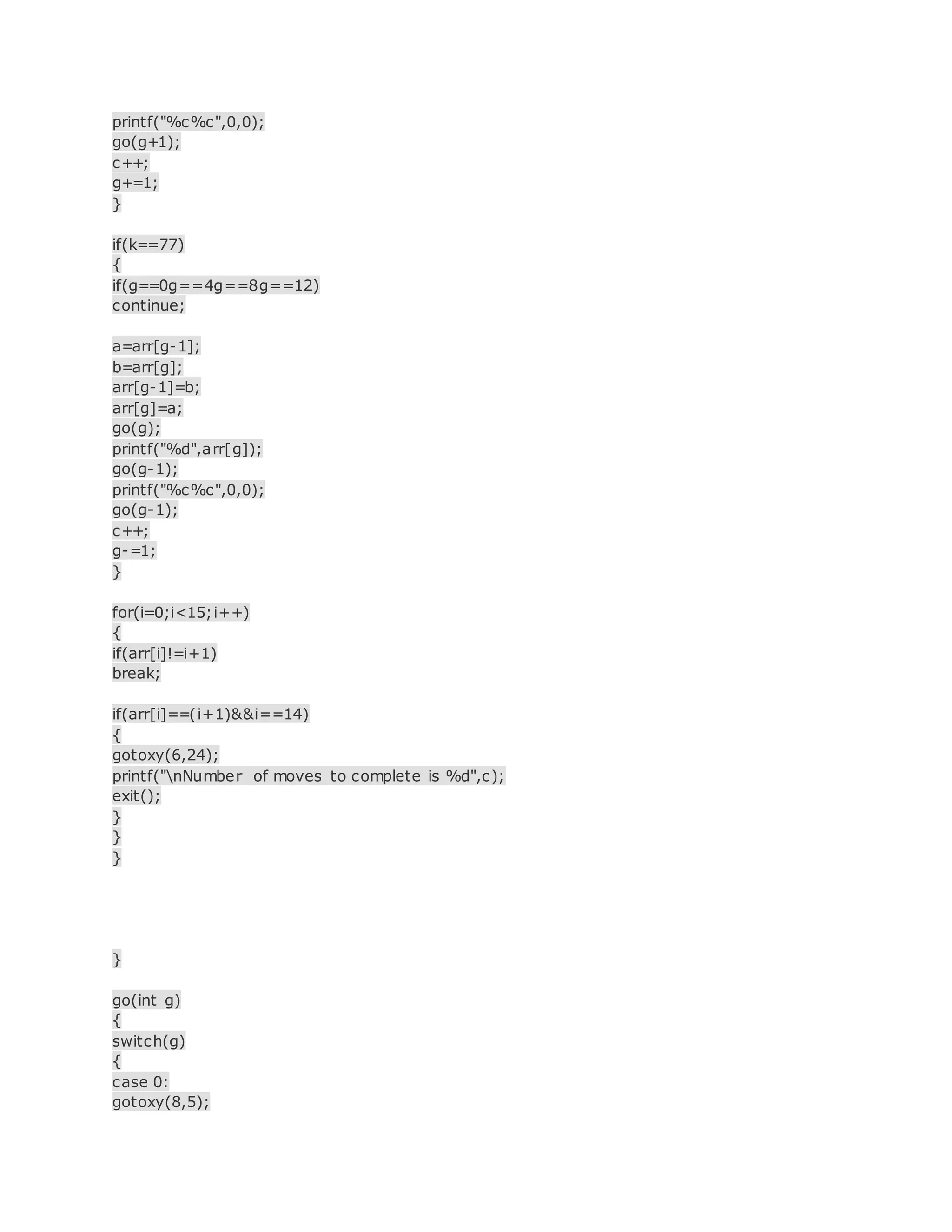 printf("%c%c",0,0);
go(g+1);
c++;
g+=1;
}
if(k==77)
{
if(g==0g==4g==8g==12)
continue;
a=arr[g-1];
b=arr[g];
arr[g-1]=b;
arr[g]=a;
go(g);
printf("%d",arr[g]);
go(g-1);
printf("%c%c",0,0);
go(g-1);
c++;
g-=1;
}
for(i=0;i<15;i++)
{
if(arr[i]!=i+1)
break;
if(arr[i]==(i+1)&&i==14)
{
gotoxy(6,24);
printf("nNumber of moves to complete is %d",c);
exit();
}
}
}
}
go(int g)
{
switch(g)
{
case 0:
gotoxy(8,5);
 