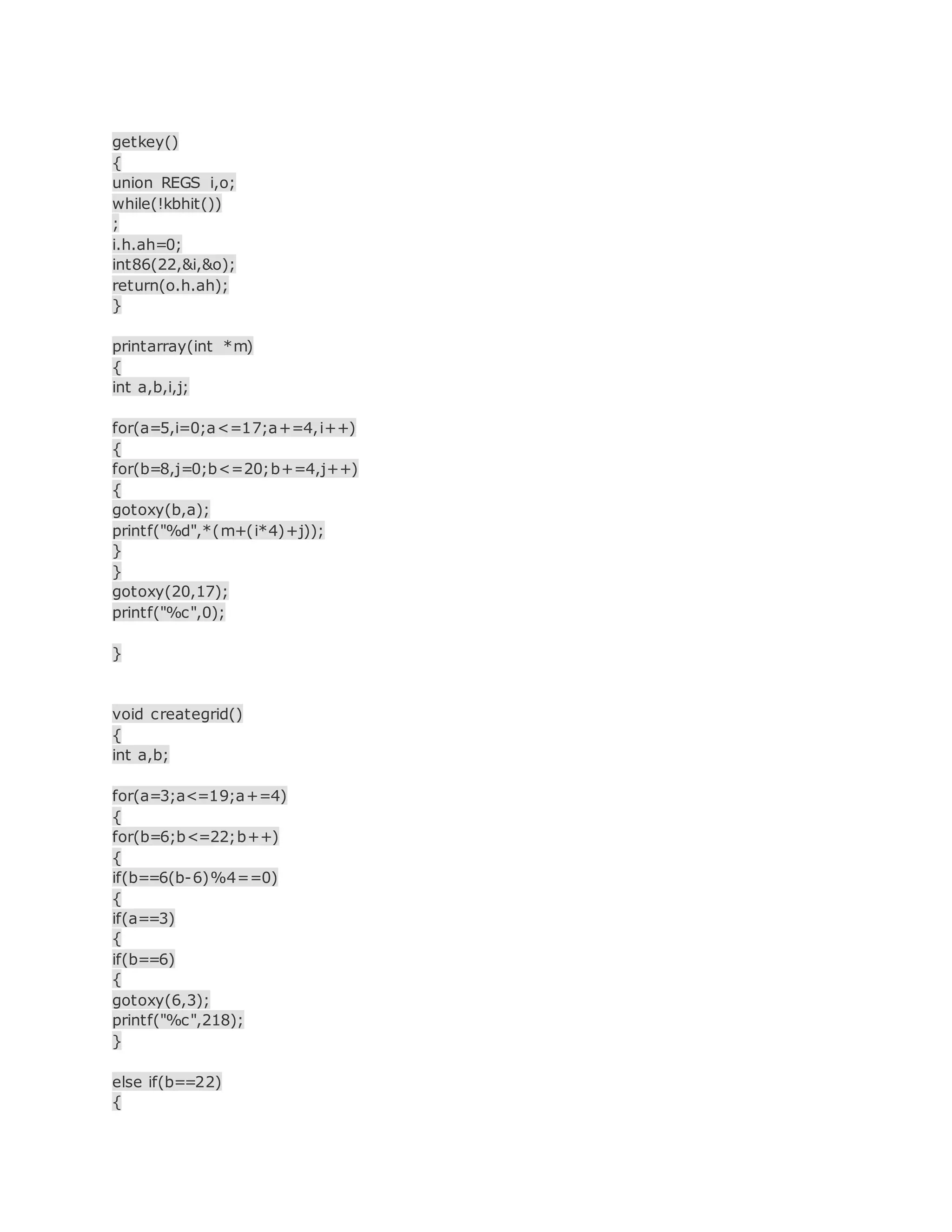 getkey()
{
union REGS i,o;
while(!kbhit())
;
i.h.ah=0;
int86(22,&i,&o);
return(o.h.ah);
}
printarray(int *m)
{
int a,b,i,j;
for(a=5,i=0;a<=17;a+=4,i++)
{
for(b=8,j=0;b<=20;b+=4,j++)
{
gotoxy(b,a);
printf("%d",*(m+(i*4)+j));
}
}
gotoxy(20,17);
printf("%c",0);
}
void creategrid()
{
int a,b;
for(a=3;a<=19;a+=4)
{
for(b=6;b<=22;b++)
{
if(b==6(b-6)%4==0)
{
if(a==3)
{
if(b==6)
{
gotoxy(6,3);
printf("%c",218);
}
else if(b==22)
{
 