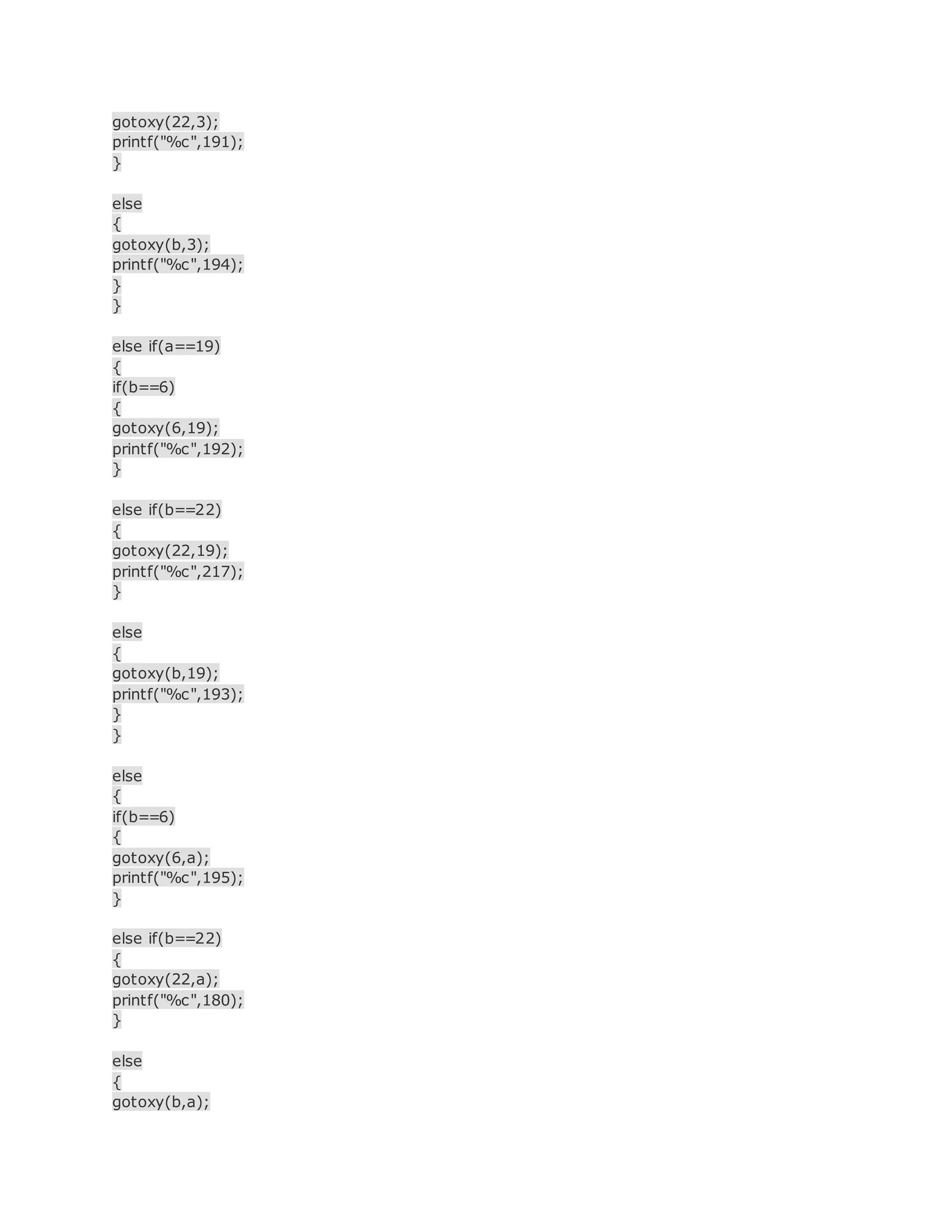 gotoxy(22,3);
printf("%c",191);
}
else
{
gotoxy(b,3);
printf("%c",194);
}
}
else if(a==19)
{
if(b==6)
{
gotoxy(6,19);
printf("%c",192);
}
else if(b==22)
{
gotoxy(22,19);
printf("%c",217);
}
else
{
gotoxy(b,19);
printf("%c",193);
}
}
else
{
if(b==6)
{
gotoxy(6,a);
printf("%c",195);
}
else if(b==22)
{
gotoxy(22,a);
printf("%c",180);
}
else
{
gotoxy(b,a);
 