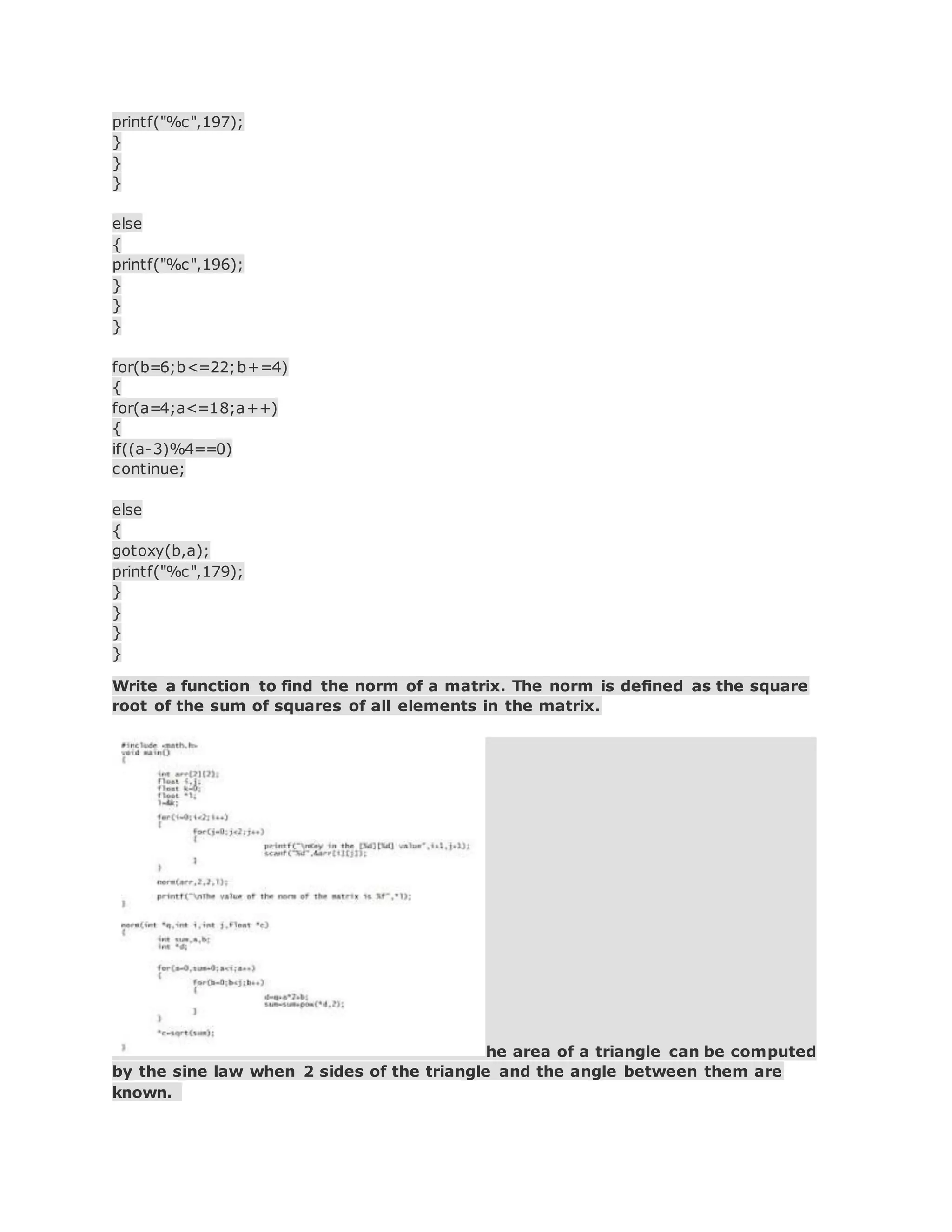 printf("%c",197);
}
}
}
else
{
printf("%c",196);
}
}
}
for(b=6;b<=22;b+=4)
{
for(a=4;a<=18;a++)
{
if((a-3)%4==0)
continue;
else
{
gotoxy(b,a);
printf("%c",179);
}
}
}
}
Write a function to find the norm of a matrix. The norm is defined as the square
root of the sum of squares of all elements in the matrix.
he area of a triangle can be computed
by the sine law when 2 sides of the triangle and the angle between them are
known.
 