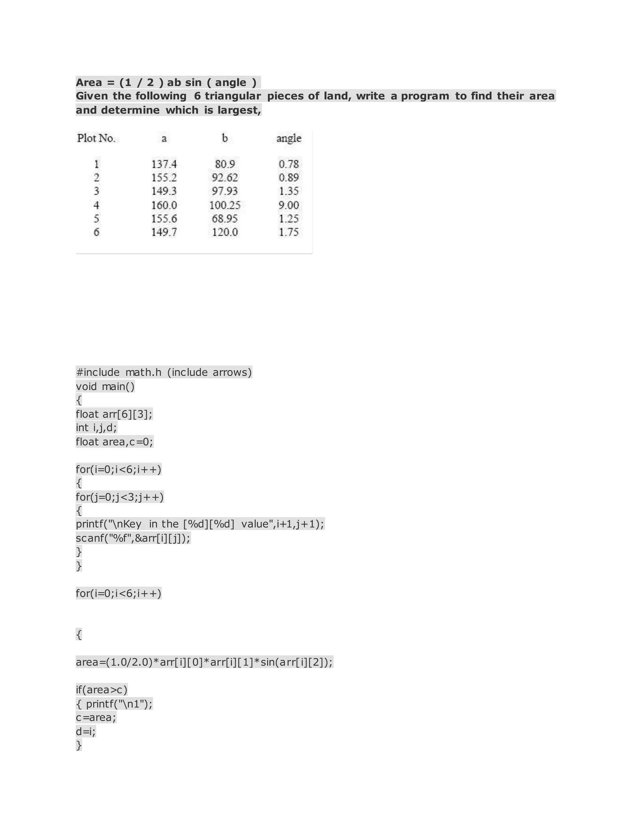 Area = (1 / 2 ) ab sin ( angle )
Given the following 6 triangular pieces of land, write a program to find their area
and determine which is largest,
#include math.h (include arrows)
void main()
{
float arr[6][3];
int i,j,d;
float area,c=0;
for(i=0;i<6;i++)
{
for(j=0;j<3;j++)
{
printf("nKey in the [%d][%d] value",i+1,j+1);
scanf("%f",&arr[i][j]);
}
}
for(i=0;i<6;i++)
{
area=(1.0/2.0)*arr[i][0]*arr[i][1]*sin(arr[i][2]);
if(area>c)
{ printf("n1");
c=area;
d=i;
}
 