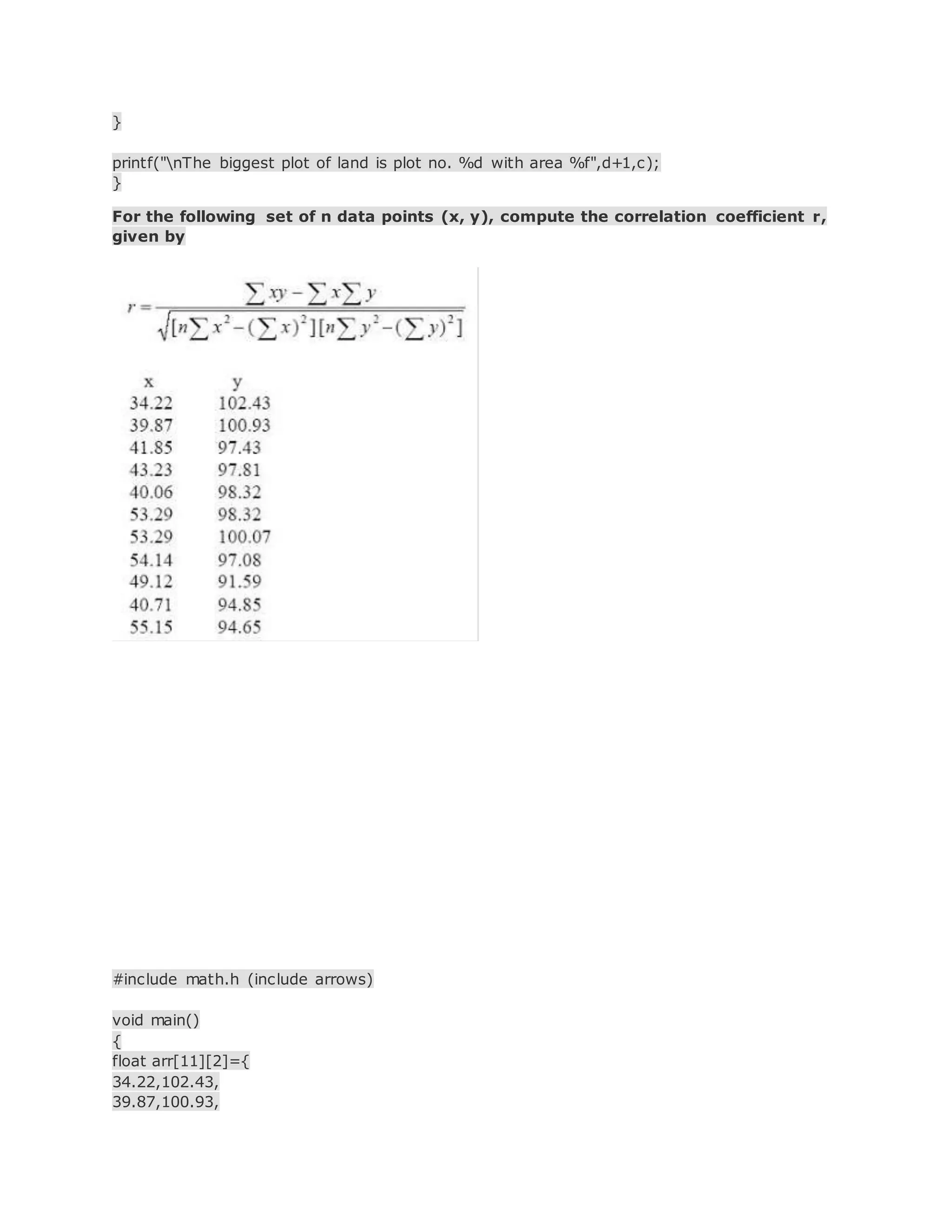 }
printf("nThe biggest plot of land is plot no. %d with area %f",d+1,c);
}
For the following set of n data points (x, y), compute the correlation coefficient r,
given by
#include math.h (include arrows)
void main()
{
float arr[11][2]={
34.22,102.43,
39.87,100.93,
 