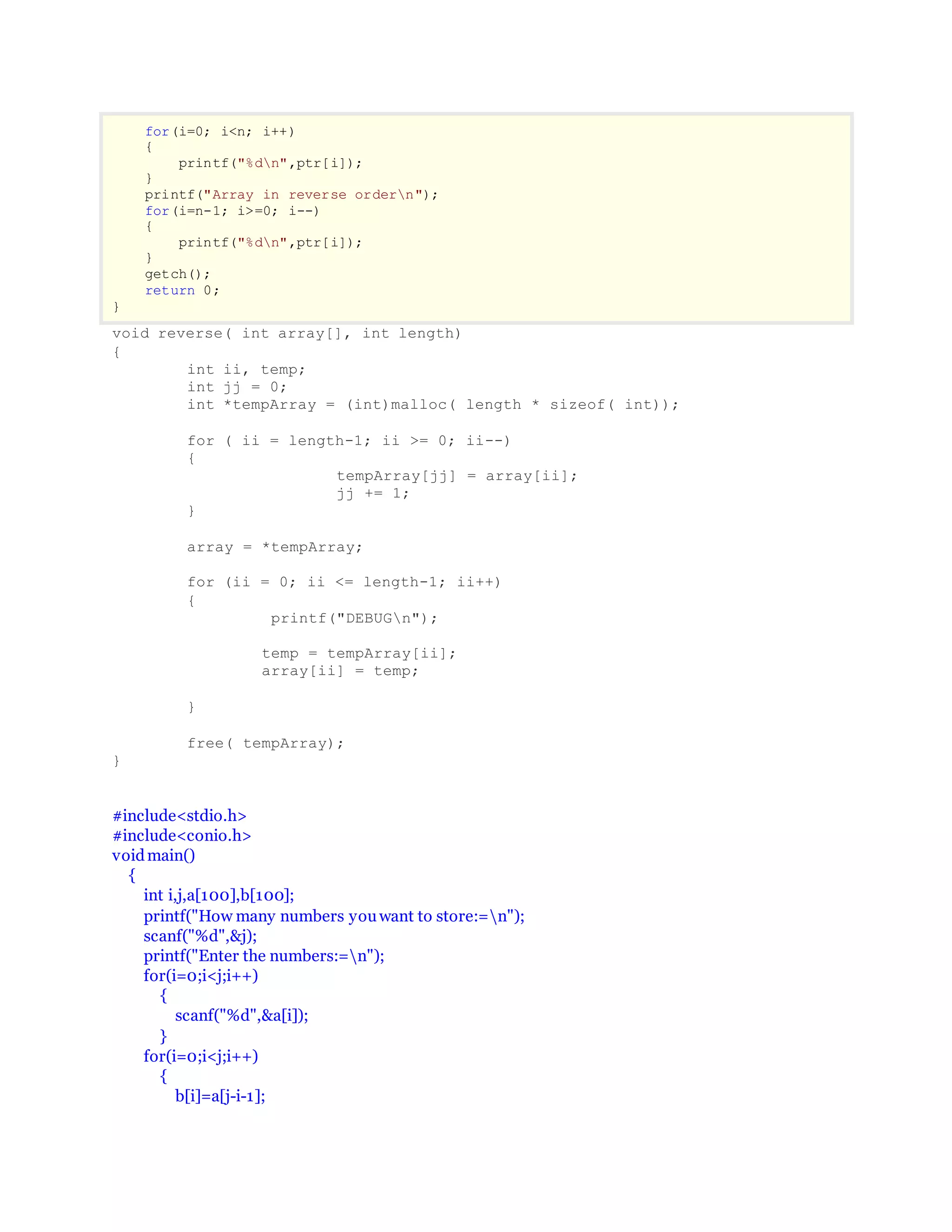 for(i=0; i<n; i++)
{
printf("%dn",ptr[i]);
}
printf("Array in reverse ordern");
for(i=n-1; i>=0; i--)
{
printf("%dn",ptr[i]);
}
getch();
return 0;
}
void reverse( int array[], int length)
{
int ii, temp;
int jj = 0;
int *tempArray = (int)malloc( length * sizeof( int));
for ( ii = length-1; ii >= 0; ii--)
{
tempArray[jj] = array[ii];
jj += 1;
}
array = *tempArray;
for (ii = 0; ii <= length-1; ii++)
{
printf("DEBUGn");
temp = tempArray[ii];
array[ii] = temp;
}
free( tempArray);
}
#include<stdio.h>
#include<conio.h>
voidmain()
{
int i,j,a[100],b[100];
printf("How many numbers youwant to store:=n");
scanf("%d",&j);
printf("Enter the numbers:=n");
for(i=0;i<j;i++)
{
scanf("%d",&a[i]);
}
for(i=0;i<j;i++)
{
b[i]=a[j-i-1];
 