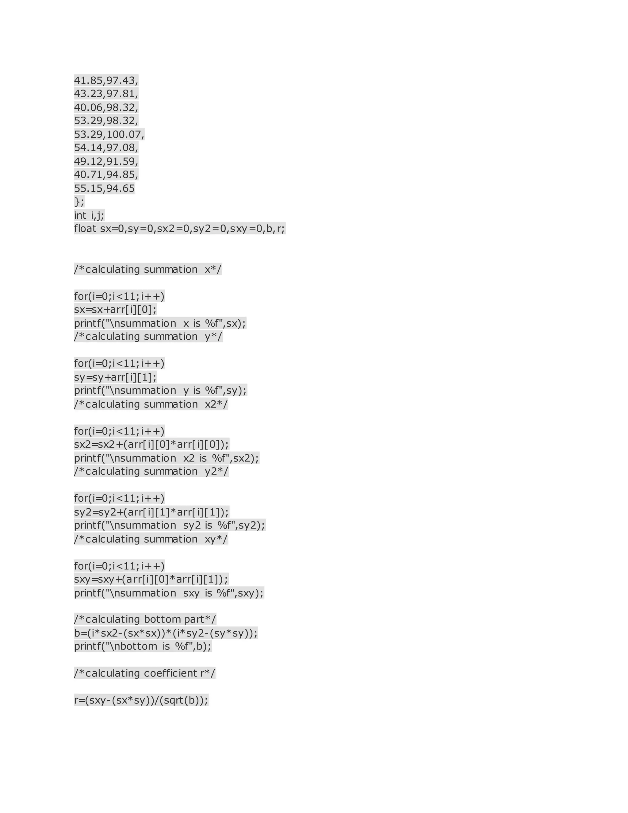 41.85,97.43,
43.23,97.81,
40.06,98.32,
53.29,98.32,
53.29,100.07,
54.14,97.08,
49.12,91.59,
40.71,94.85,
55.15,94.65
};
int i,j;
float sx=0,sy=0,sx2=0,sy2=0,sxy=0,b,r;
/*calculating summation x*/
for(i=0;i<11;i++)
sx=sx+arr[i][0];
printf("nsummation x is %f",sx);
/*calculating summation y*/
for(i=0;i<11;i++)
sy=sy+arr[i][1];
printf("nsummation y is %f",sy);
/*calculating summation x2*/
for(i=0;i<11;i++)
sx2=sx2+(arr[i][0]*arr[i][0]);
printf("nsummation x2 is %f",sx2);
/*calculating summation y2*/
for(i=0;i<11;i++)
sy2=sy2+(arr[i][1]*arr[i][1]);
printf("nsummation sy2 is %f",sy2);
/*calculating summation xy*/
for(i=0;i<11;i++)
sxy=sxy+(arr[i][0]*arr[i][1]);
printf("nsummation sxy is %f",sxy);
/*calculating bottom part*/
b=(i*sx2-(sx*sx))*(i*sy2-(sy*sy));
printf("nbottom is %f",b);
/*calculating coefficient r*/
r=(sxy-(sx*sy))/(sqrt(b));
 