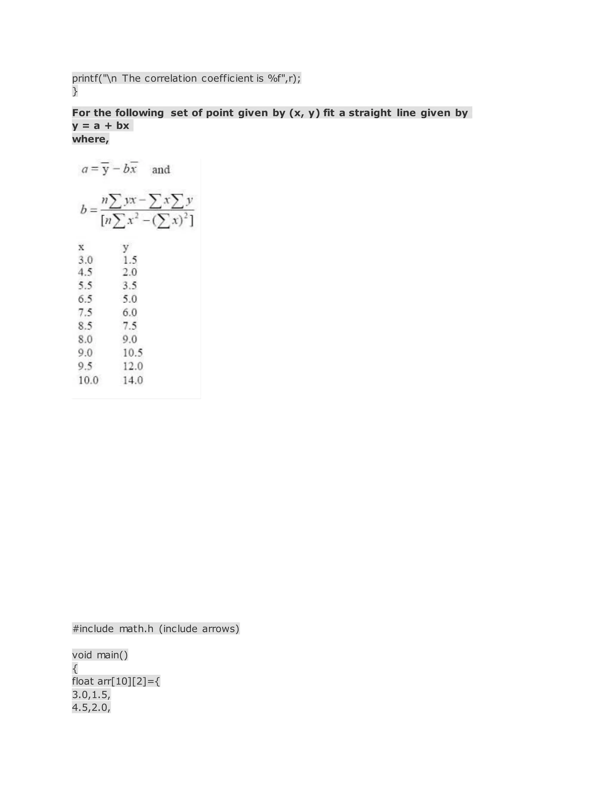 printf("n The correlation coefficient is %f",r);
}
For the following set of point given by (x, y) fit a straight line given by
y = a + bx
where,
#include math.h (include arrows)
void main()
{
float arr[10][2]={
3.0,1.5,
4.5,2.0,
 