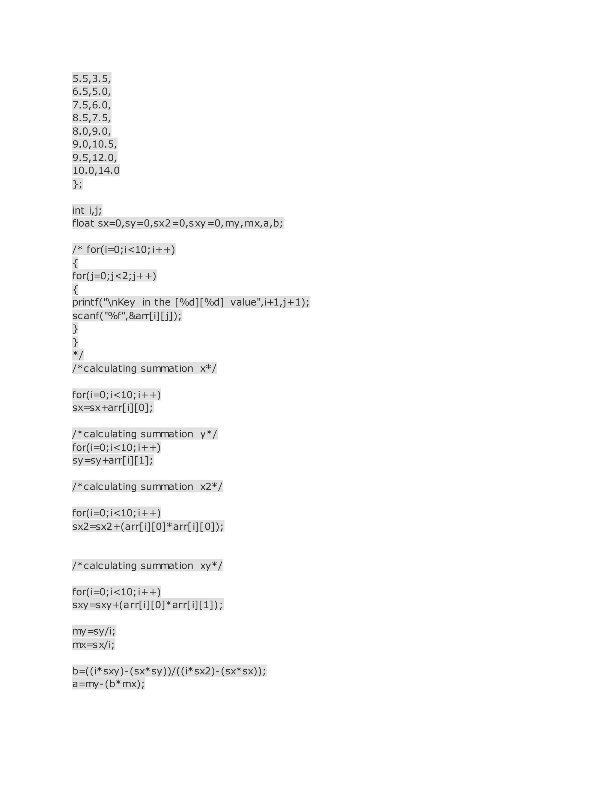 5.5,3.5,
6.5,5.0,
7.5,6.0,
8.5,7.5,
8.0,9.0,
9.0,10.5,
9.5,12.0,
10.0,14.0
};
int i,j;
float sx=0,sy=0,sx2=0,sxy=0,my,mx,a,b;
/* for(i=0;i<10;i++)
{
for(j=0;j<2;j++)
{
printf("nKey in the [%d][%d] value",i+1,j+1);
scanf("%f",&arr[i][j]);
}
}
*/
/*calculating summation x*/
for(i=0;i<10;i++)
sx=sx+arr[i][0];
/*calculating summation y*/
for(i=0;i<10;i++)
sy=sy+arr[i][1];
/*calculating summation x2*/
for(i=0;i<10;i++)
sx2=sx2+(arr[i][0]*arr[i][0]);
/*calculating summation xy*/
for(i=0;i<10;i++)
sxy=sxy+(arr[i][0]*arr[i][1]);
my=sy/i;
mx=sx/i;
b=((i*sxy)-(sx*sy))/((i*sx2)-(sx*sx));
a=my-(b*mx);
 