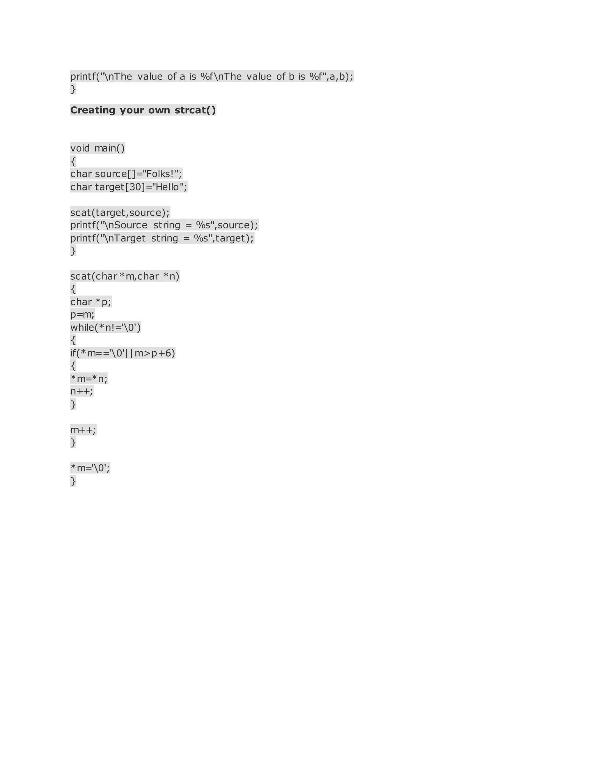 printf("nThe value of a is %fnThe value of b is %f",a,b);
}
Creating your own strcat()
void main()
{
char source[]="Folks!";
char target[30]="Hello";
scat(target,source);
printf("nSource string = %s",source);
printf("nTarget string = %s",target);
}
scat(char *m,char *n)
{
char *p;
p=m;
while(*n!='0')
{
if(*m=='0'||m>p+6)
{
*m=*n;
n++;
}
m++;
}
*m='0';
}
 