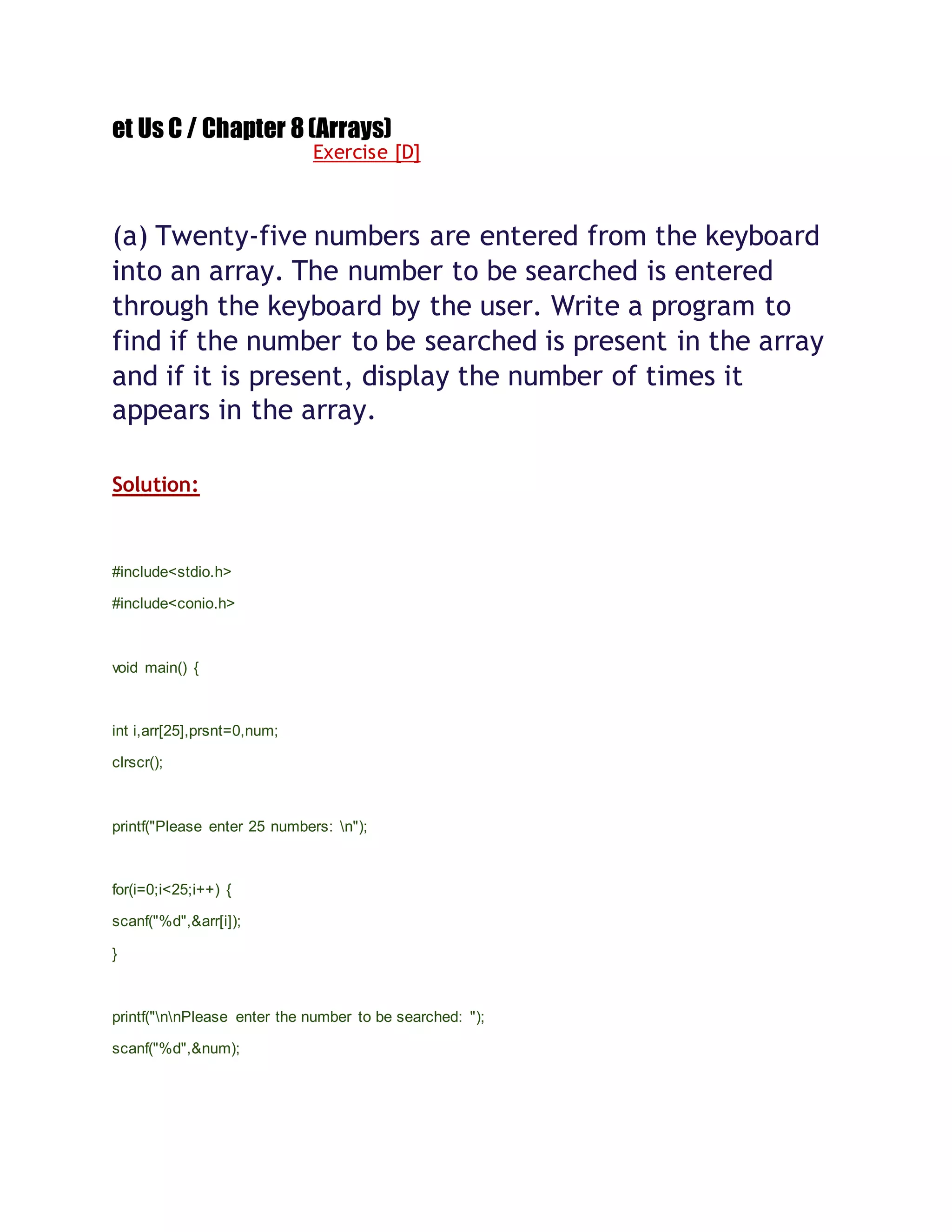 et Us C / Chapter 8(Arrays)
Exercise [D]
(a) Twenty-five numbers are entered from the keyboard
into an array. The number to be searched is entered
through the keyboard by the user. Write a program to
find if the number to be searched is present in the array
and if it is present, display the number of times it
appears in the array.
Solution:
#include<stdio.h>
#include<conio.h>
void main() {
int i,arr[25],prsnt=0,num;
clrscr();
printf("Please enter 25 numbers: n");
for(i=0;i<25;i++) {
scanf("%d",&arr[i]);
}
printf("nnPlease enter the number to be searched: ");
scanf("%d",&num);
 