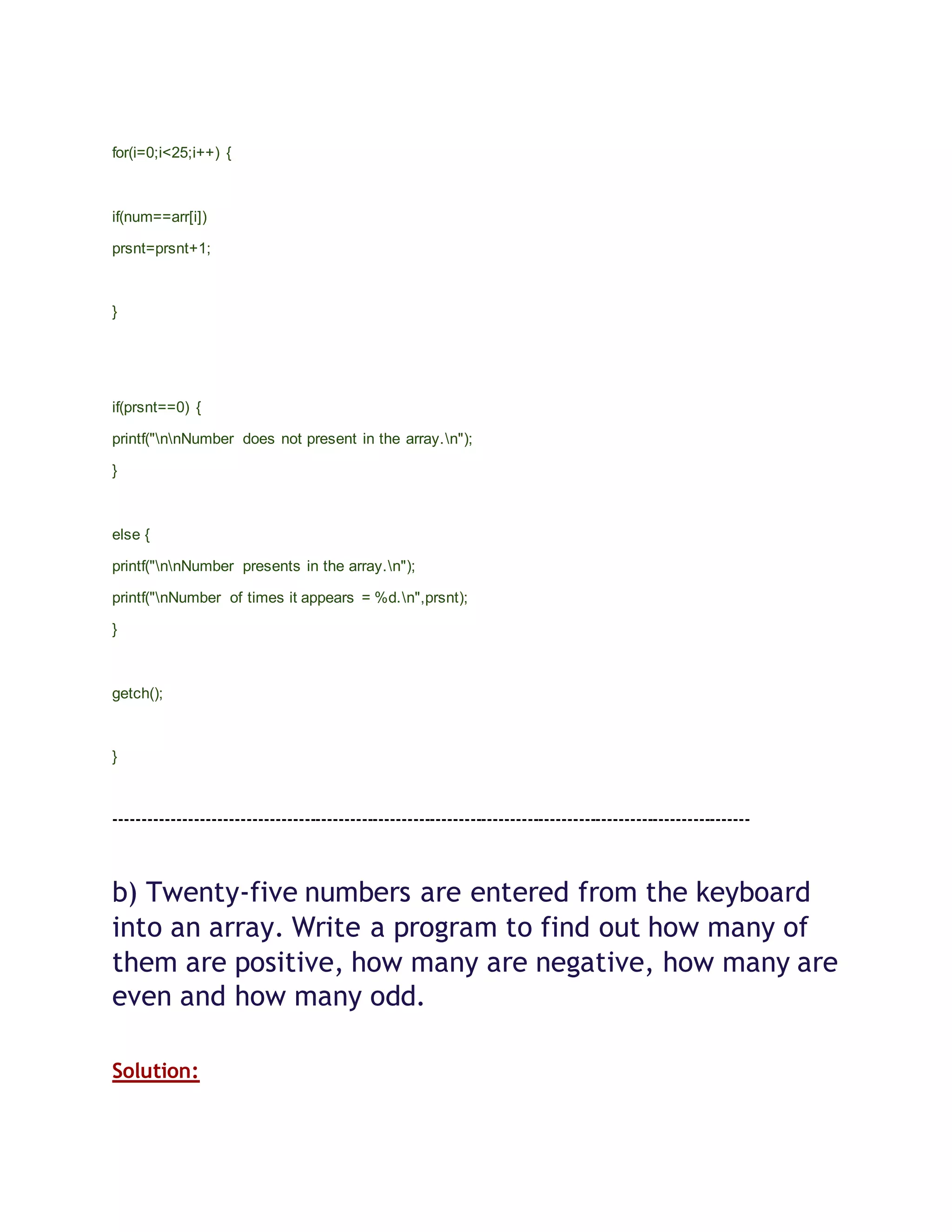 for(i=0;i<25;i++) {
if(num==arr[i])
prsnt=prsnt+1;
}
if(prsnt==0) {
printf("nnNumber does not present in the array.n");
}
else {
printf("nnNumber presents in the array.n");
printf("nNumber of times it appears = %d.n",prsnt);
}
getch();
}
---------------------------------------------------------------------------------------------------------------
b) Twenty-five numbers are entered from the keyboard
into an array. Write a program to find out how many of
them are positive, how many are negative, how many are
even and how many odd.
Solution:
 