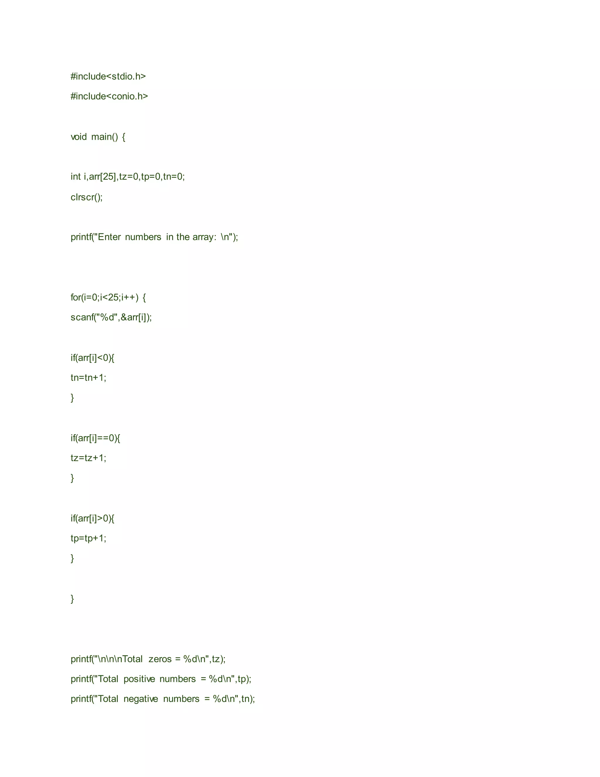 #include<stdio.h>
#include<conio.h>
void main() {
int i,arr[25],tz=0,tp=0,tn=0;
clrscr();
printf("Enter numbers in the array: n");
for(i=0;i<25;i++) {
scanf("%d",&arr[i]);
if(arr[i]<0){
tn=tn+1;
}
if(arr[i]==0){
tz=tz+1;
}
if(arr[i]>0){
tp=tp+1;
}
}
printf("nnnTotal zeros = %dn",tz);
printf("Total positive numbers = %dn",tp);
printf("Total negative numbers = %dn",tn);
 