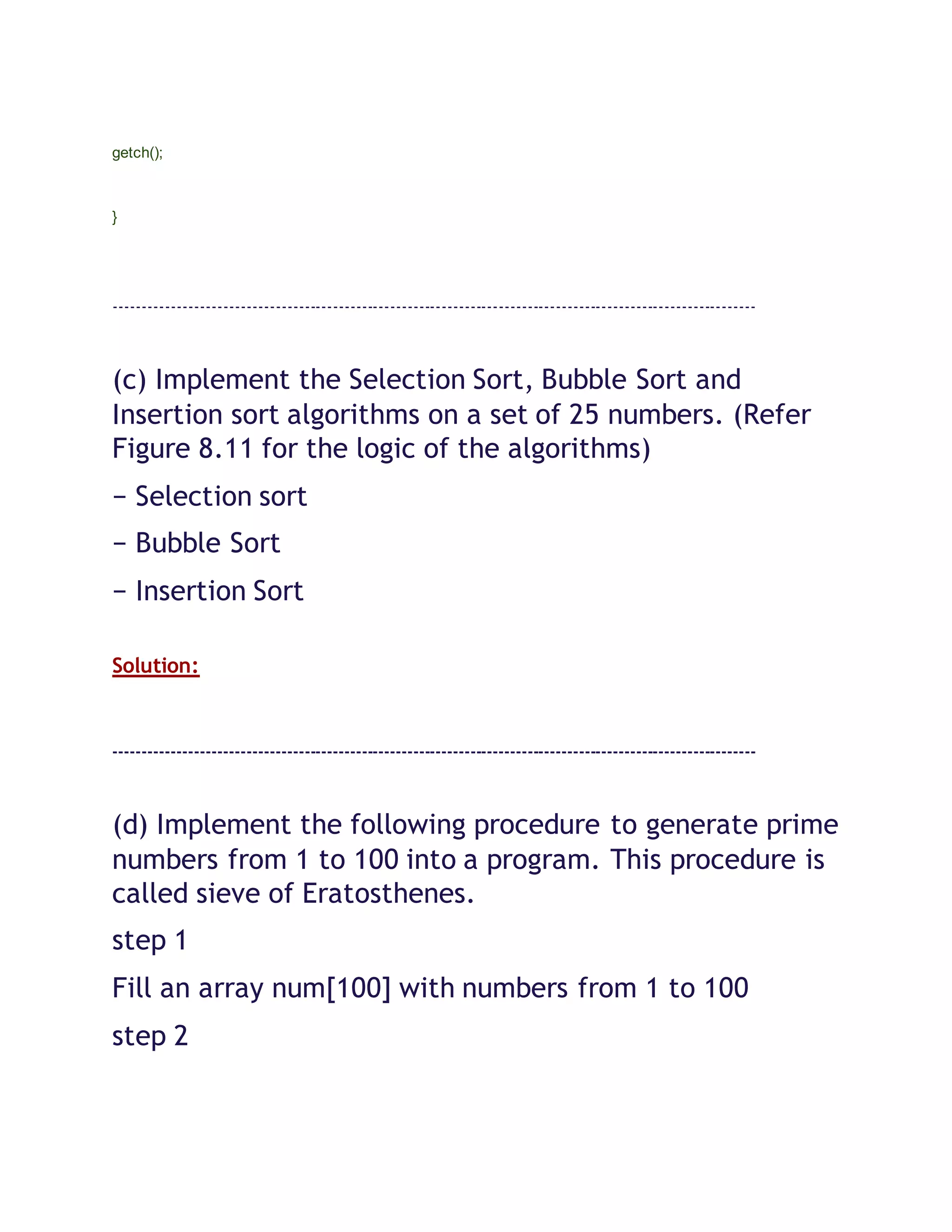 getch();
}
----------------------------------------------------------------------------------------------------------------
(c) Implement the Selection Sort, Bubble Sort and
Insertion sort algorithms on a set of 25 numbers. (Refer
Figure 8.11 for the logic of the algorithms)
− Selection sort
− Bubble Sort
− Insertion Sort
Solution:
----------------------------------------------------------------------------------------------------------------
(d) Implement the following procedure to generate prime
numbers from 1 to 100 into a program. This procedure is
called sieve of Eratosthenes.
step 1
Fill an array num[100] with numbers from 1 to 100
step 2
 
