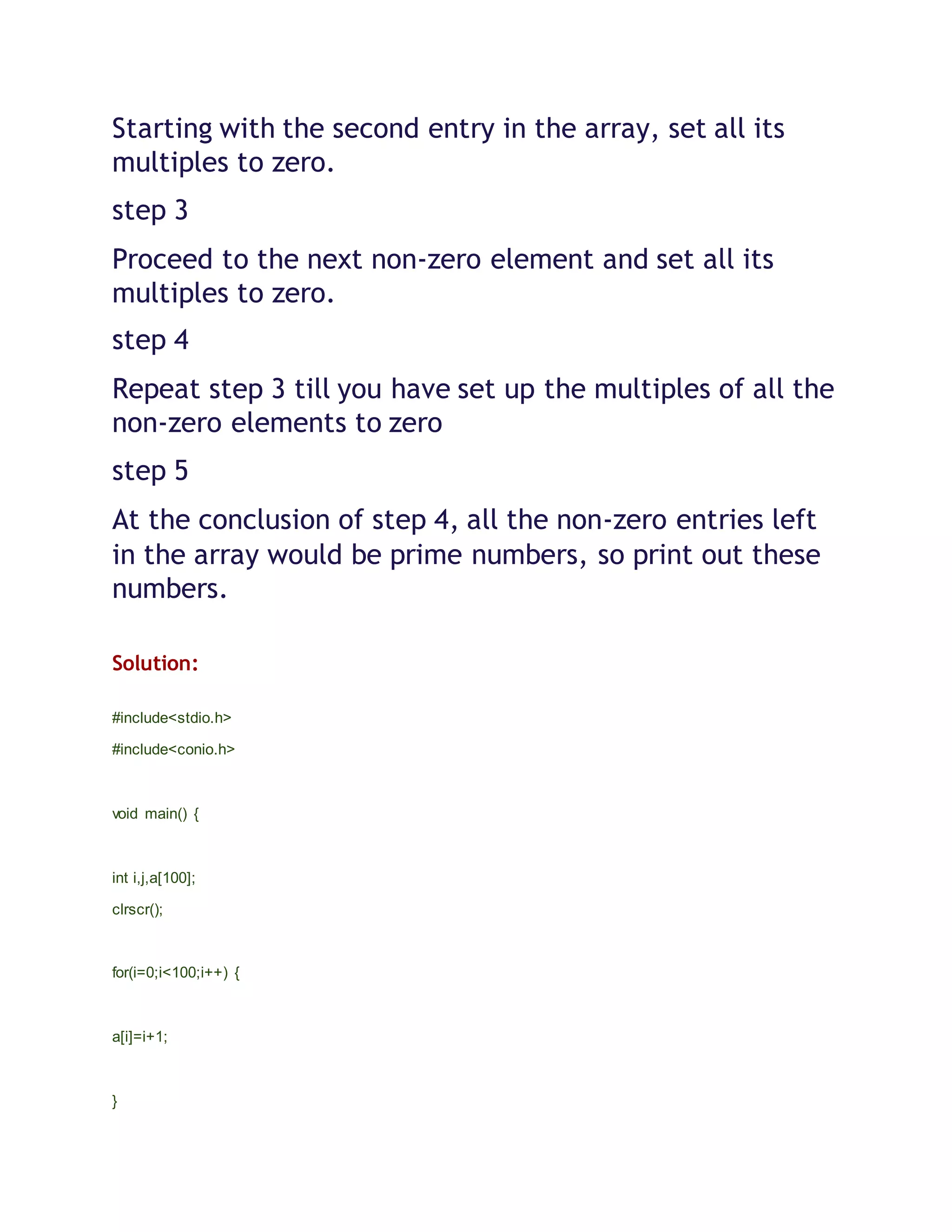 Starting with the second entry in the array, set all its
multiples to zero.
step 3
Proceed to the next non-zero element and set all its
multiples to zero.
step 4
Repeat step 3 till you have set up the multiples of all the
non-zero elements to zero
step 5
At the conclusion of step 4, all the non-zero entries left
in the array would be prime numbers, so print out these
numbers.
Solution:
#include<stdio.h>
#include<conio.h>
void main() {
int i,j,a[100];
clrscr();
for(i=0;i<100;i++) {
a[i]=i+1;
}
 