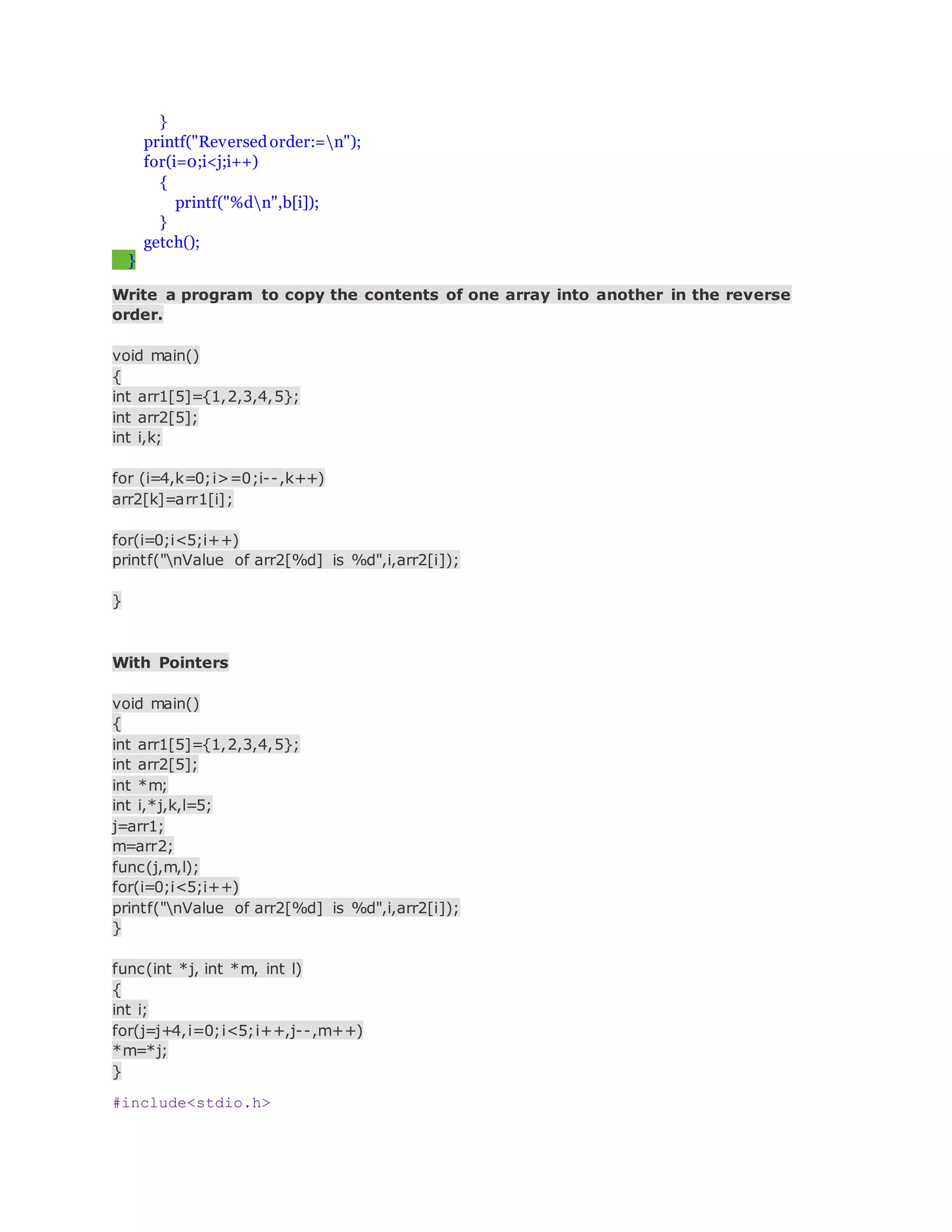 }
printf("Reversedorder:=n");
for(i=0;i<j;i++)
{
printf("%dn",b[i]);
}
getch();
}
Write a program to copy the contents of one array into another in the reverse
order.
void main()
{
int arr1[5]={1,2,3,4,5};
int arr2[5];
int i,k;
for (i=4,k=0;i>=0;i--,k++)
arr2[k]=arr1[i];
for(i=0;i<5;i++)
printf("nValue of arr2[%d] is %d",i,arr2[i]);
}
With Pointers
void main()
{
int arr1[5]={1,2,3,4,5};
int arr2[5];
int *m;
int i,*j,k,l=5;
j=arr1;
m=arr2;
func(j,m,l);
for(i=0;i<5;i++)
printf("nValue of arr2[%d] is %d",i,arr2[i]);
}
func(int *j, int *m, int l)
{
int i;
for(j=j+4,i=0;i<5;i++,j--,m++)
*m=*j;
}
#include<stdio.h>
 
