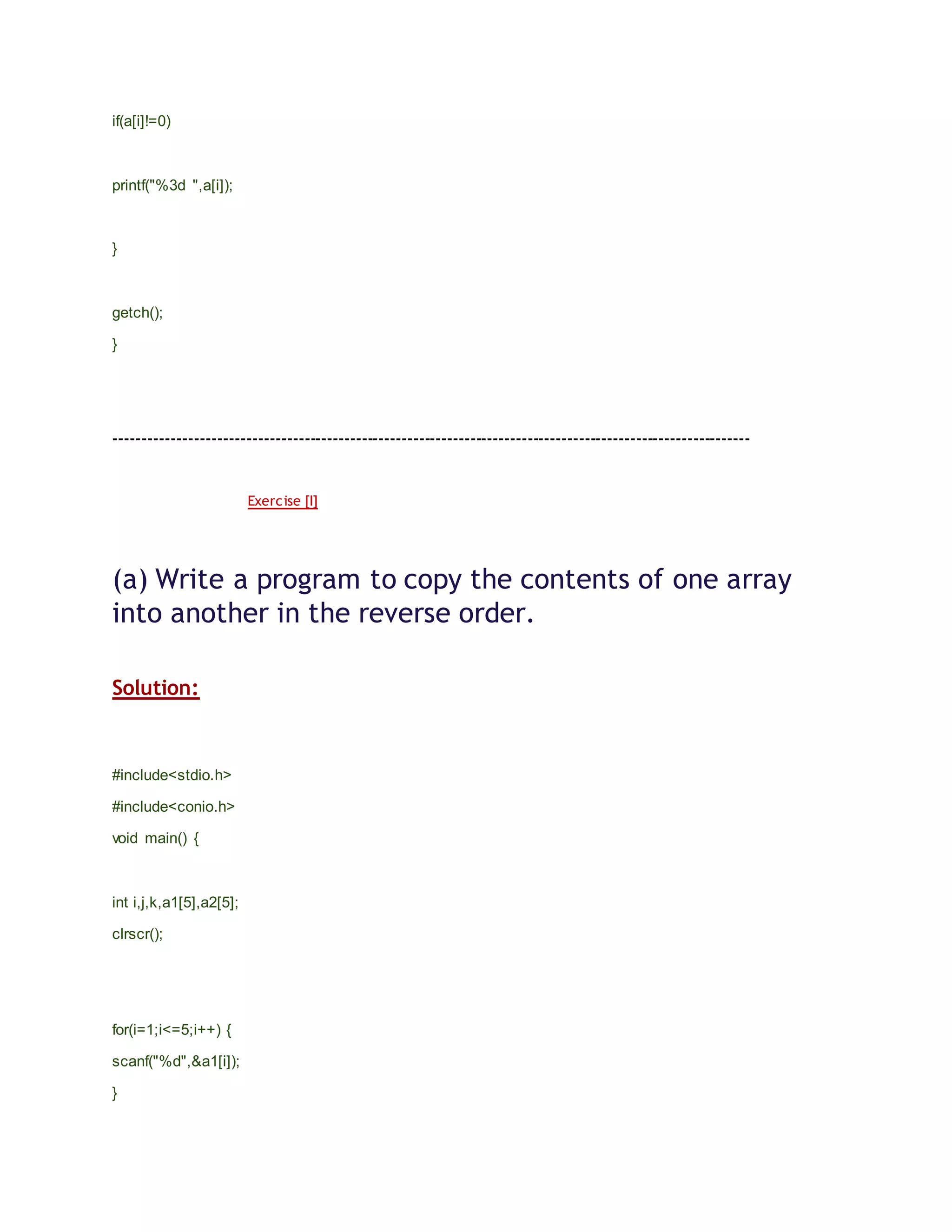 if(a[i]!=0)
printf("%3d ",a[i]);
}
getch();
}
---------------------------------------------------------------------------------------------------------------
Exercise [I]
(a) Write a program to copy the contents of one array
into another in the reverse order.
Solution:
#include<stdio.h>
#include<conio.h>
void main() {
int i,j,k,a1[5],a2[5];
clrscr();
for(i=1;i<=5;i++) {
scanf("%d",&a1[i]);
}
 