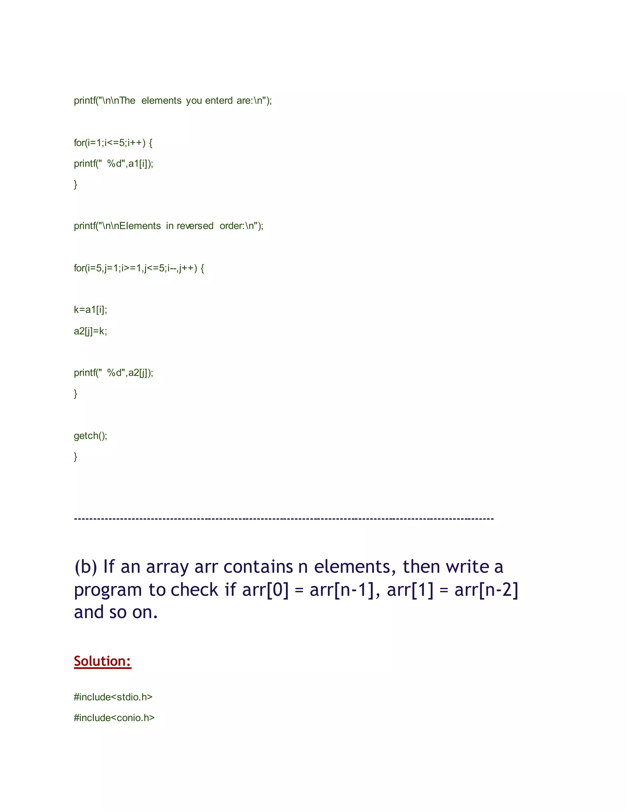 printf("nnThe elements you enterd are:n");
for(i=1;i<=5;i++) {
printf(" %d",a1[i]);
}
printf("nnElements in reversed order:n");
for(i=5,j=1;i>=1,j<=5;i--,j++) {
k=a1[i];
a2[j]=k;
printf(" %d",a2[j]);
}
getch();
}
---------------------------------------------------------------------------------------------------------------
(b) If an array arr contains n elements, then write a
program to check if arr[0] = arr[n-1], arr[1] = arr[n-2]
and so on.
Solution:
#include<stdio.h>
#include<conio.h>
 