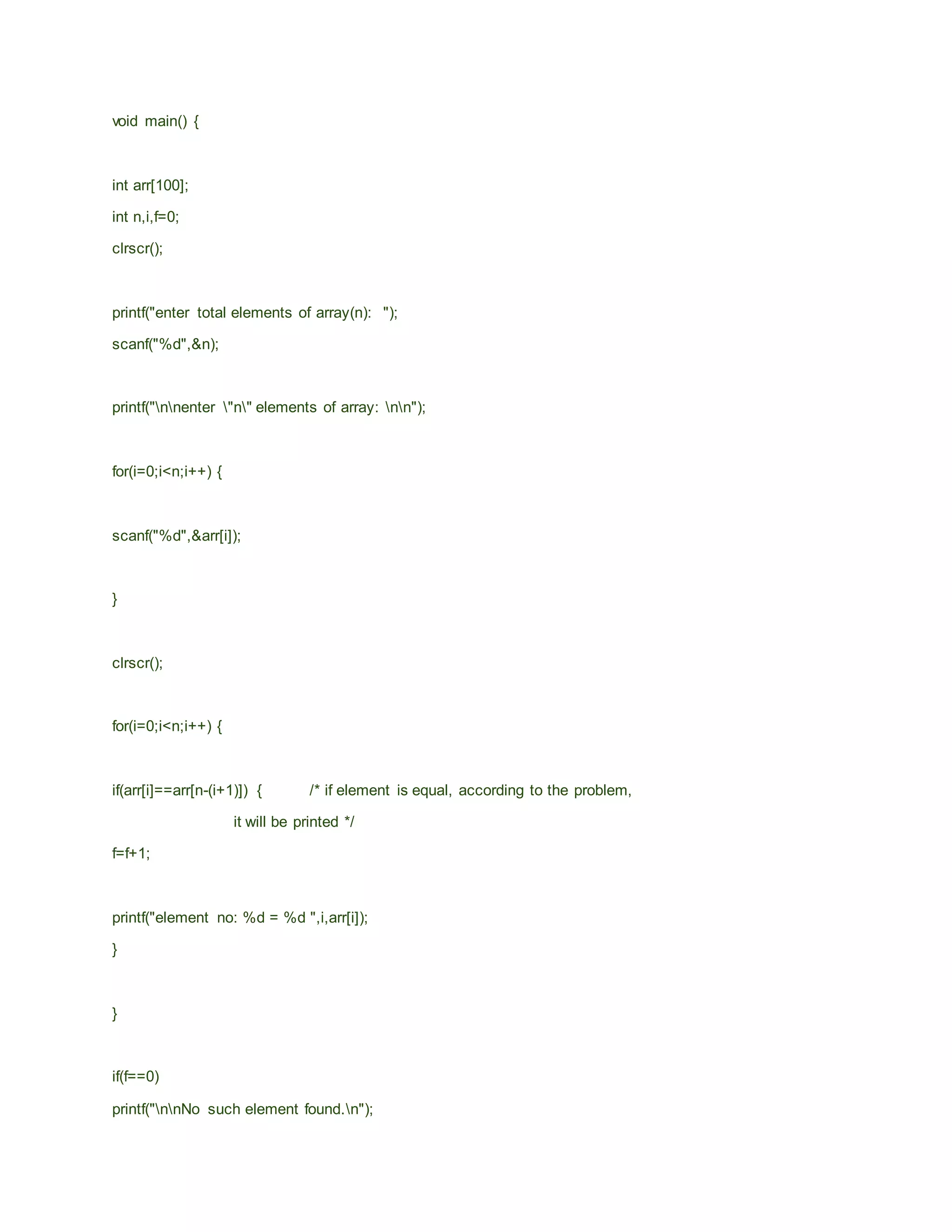 void main() {
int arr[100];
int n,i,f=0;
clrscr();
printf("enter total elements of array(n): ");
scanf("%d",&n);
printf("nnenter "n" elements of array: nn");
for(i=0;i<n;i++) {
scanf("%d",&arr[i]);
}
clrscr();
for(i=0;i<n;i++) {
if(arr[i]==arr[n-(i+1)]) { /* if element is equal, according to the problem,
it will be printed */
f=f+1;
printf("element no: %d = %d ",i,arr[i]);
}
}
if(f==0)
printf("nnNo such element found.n");
 