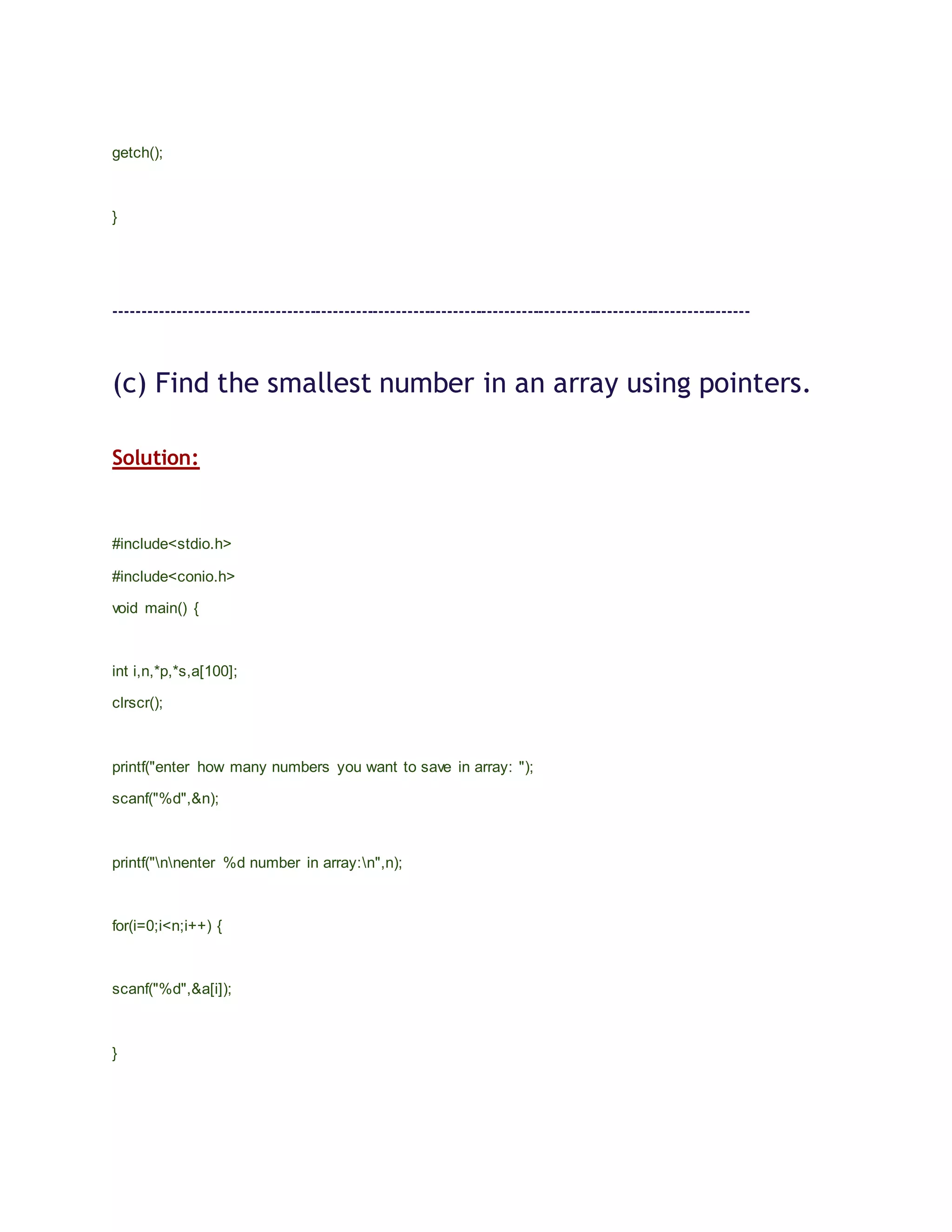 getch();
}
---------------------------------------------------------------------------------------------------------------
(c) Find the smallest number in an array using pointers.
Solution:
#include<stdio.h>
#include<conio.h>
void main() {
int i,n,*p,*s,a[100];
clrscr();
printf("enter how many numbers you want to save in array: ");
scanf("%d",&n);
printf("nnenter %d number in array:n",n);
for(i=0;i<n;i++) {
scanf("%d",&a[i]);
}
 