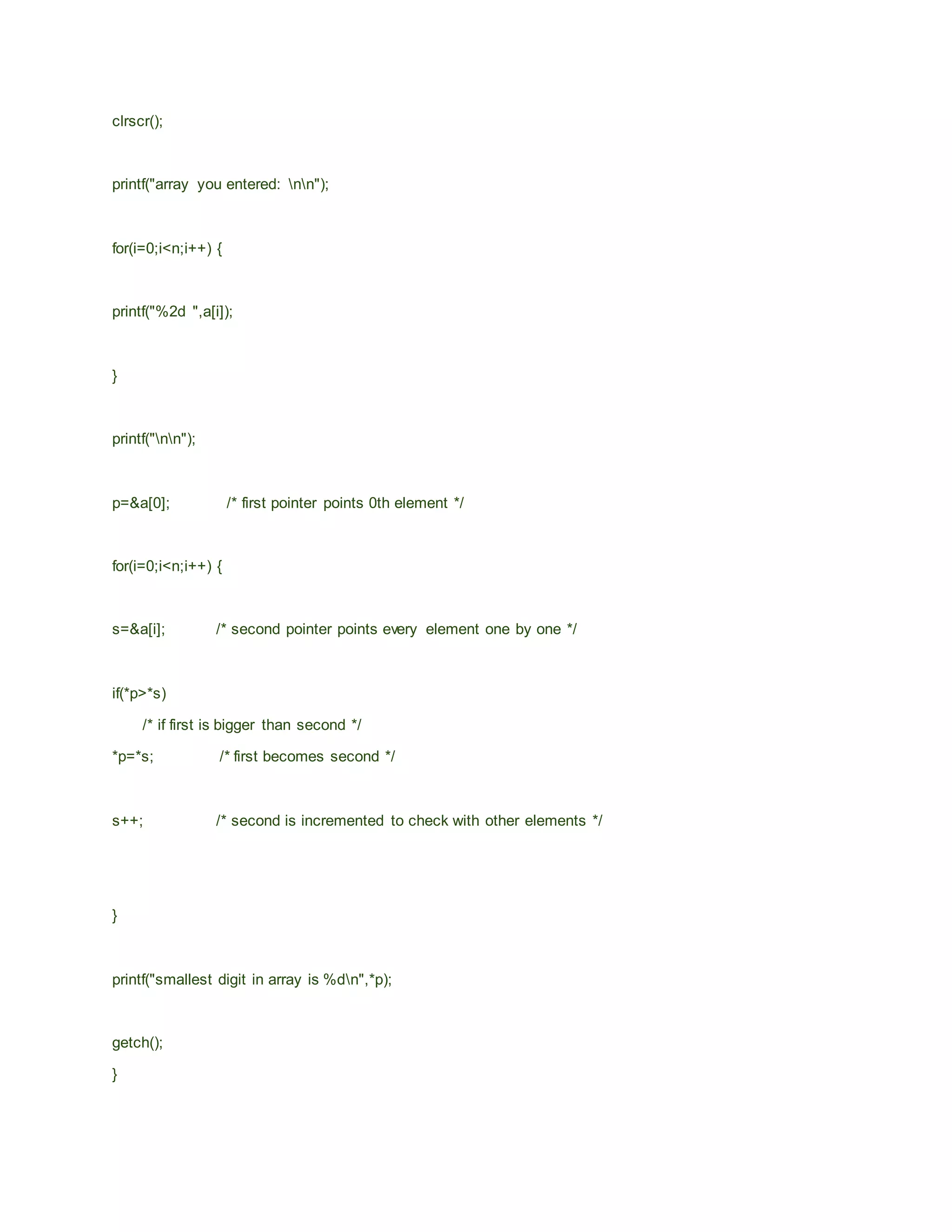 clrscr();
printf("array you entered: nn");
for(i=0;i<n;i++) {
printf("%2d ",a[i]);
}
printf("nn");
p=&a[0]; /* first pointer points 0th element */
for(i=0;i<n;i++) {
s=&a[i]; /* second pointer points every element one by one */
if(*p>*s)
/* if first is bigger than second */
*p=*s; /* first becomes second */
s++; /* second is incremented to check with other elements */
}
printf("smallest digit in array is %dn",*p);
getch();
}
 