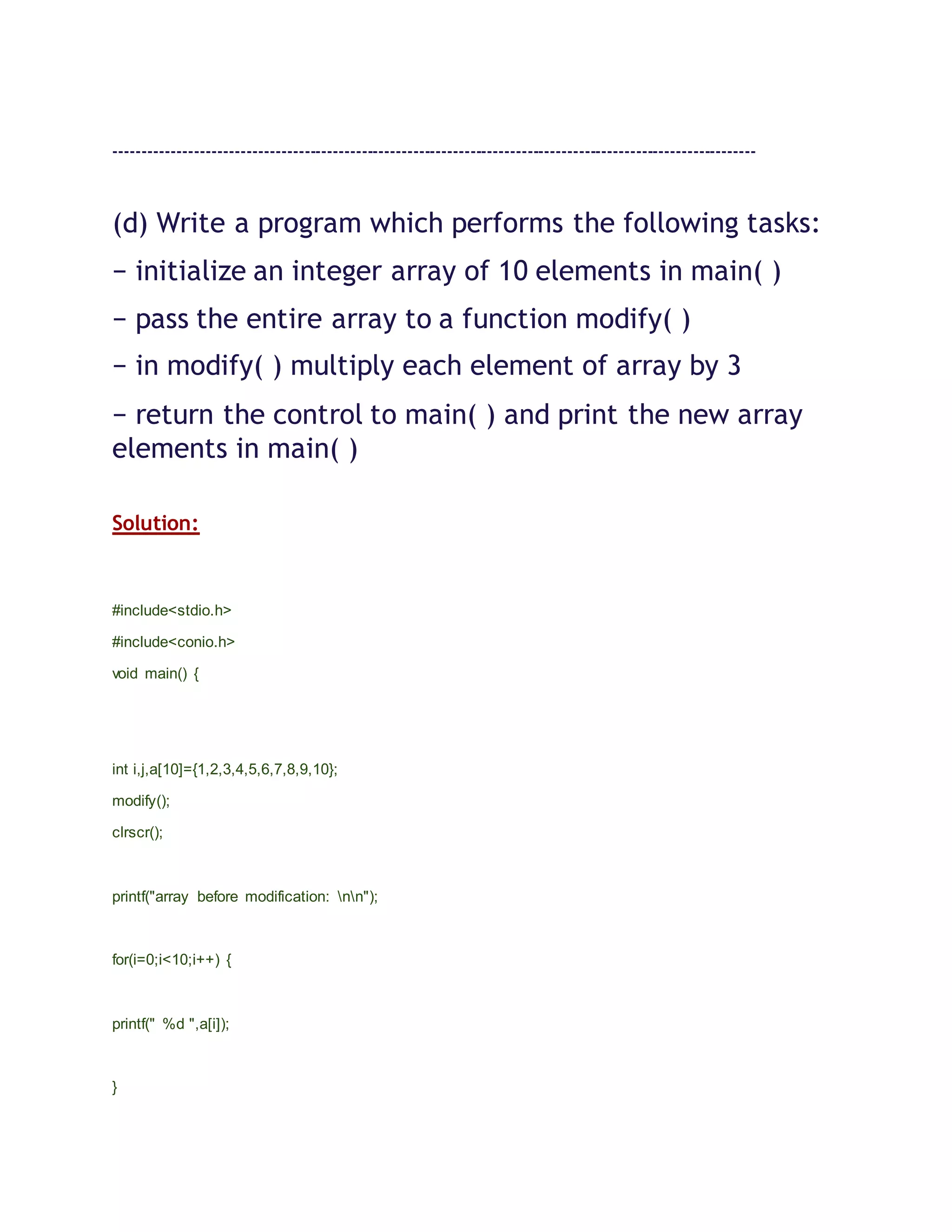 ----------------------------------------------------------------------------------------------------------------
(d) Write a program which performs the following tasks:
− initialize an integer array of 10 elements in main( )
− pass the entire array to a function modify( )
− in modify( ) multiply each element of array by 3
− return the control to main( ) and print the new array
elements in main( )
Solution:
#include<stdio.h>
#include<conio.h>
void main() {
int i,j,a[10]={1,2,3,4,5,6,7,8,9,10};
modify();
clrscr();
printf("array before modification: nn");
for(i=0;i<10;i++) {
printf(" %d ",a[i]);
}
 