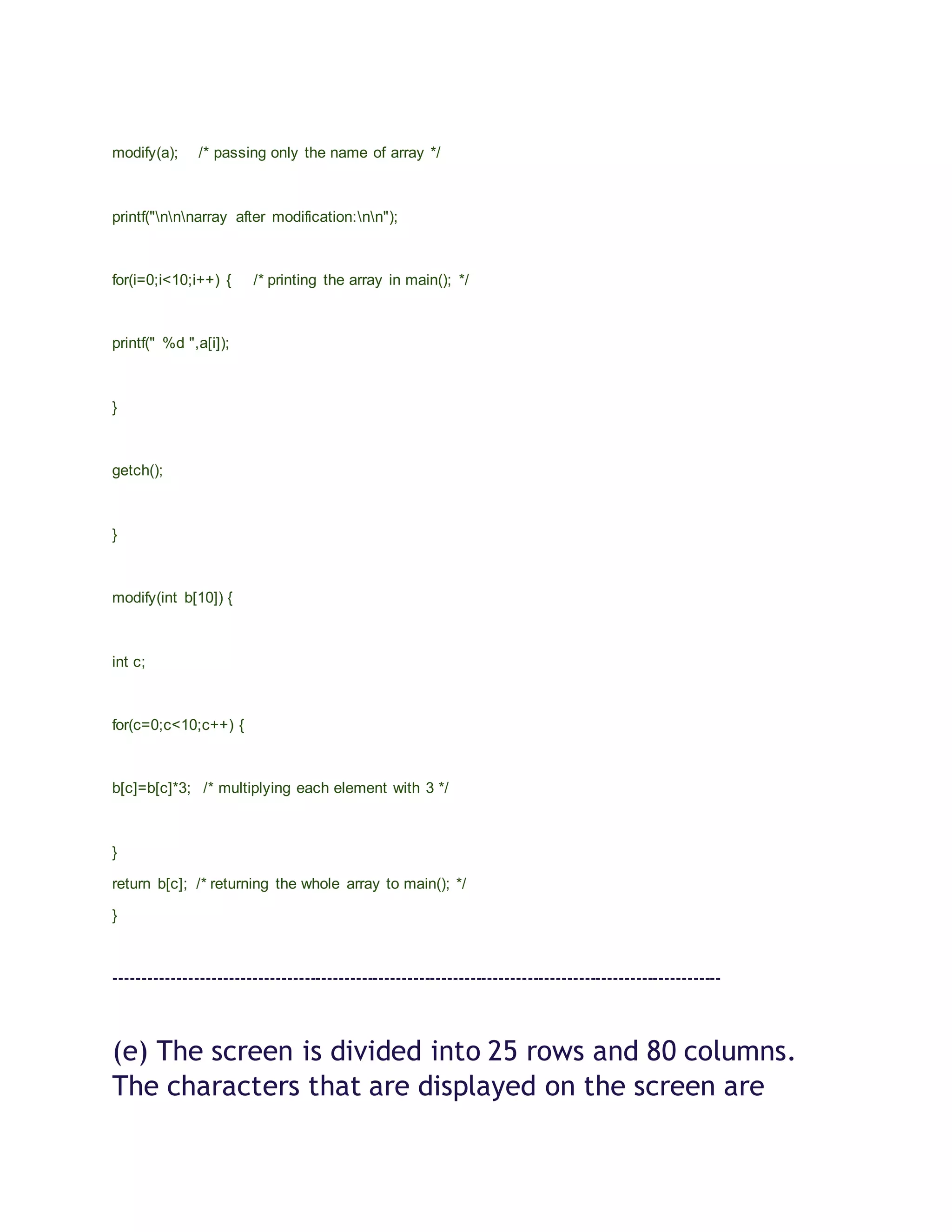 modify(a); /* passing only the name of array */
printf("nnnarray after modification:nn");
for(i=0;i<10;i++) { /* printing the array in main(); */
printf(" %d ",a[i]);
}
getch();
}
modify(int b[10]) {
int c;
for(c=0;c<10;c++) {
b[c]=b[c]*3; /* multiplying each element with 3 */
}
return b[c]; /* returning the whole array to main(); */
}
----------------------------------------------------------------------------------------------------------
(e) The screen is divided into 25 rows and 80 columns.
The characters that are displayed on the screen are
 
