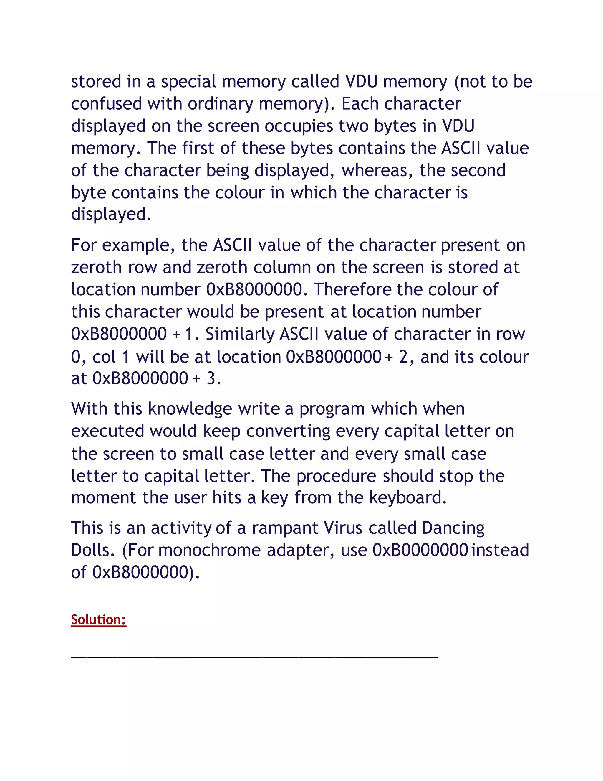 stored in a special memory called VDU memory (not to be
confused with ordinary memory). Each character
displayed on the screen occupies two bytes in VDU
memory. The first of these bytes contains the ASCII value
of the character being displayed, whereas, the second
byte contains the colour in which the character is
displayed.
For example, the ASCII value of the character present on
zeroth row and zeroth column on the screen is stored at
location number 0xB8000000. Therefore the colour of
this character would be present at location number
0xB8000000 + 1. Similarly ASCII value of character in row
0, col 1 will be at location 0xB8000000+ 2, and its colour
at 0xB8000000 + 3.
With this knowledge write a program which when
executed would keep converting every capital letter on
the screen to small case letter and every small case
letter to capital letter. The procedure should stop the
moment the user hits a key from the keyboard.
This is an activity of a rampant Virus called Dancing
Dolls. (For monochrome adapter, use 0xB0000000instead
of 0xB8000000).
Solution:
_______________________________________________________________________
 